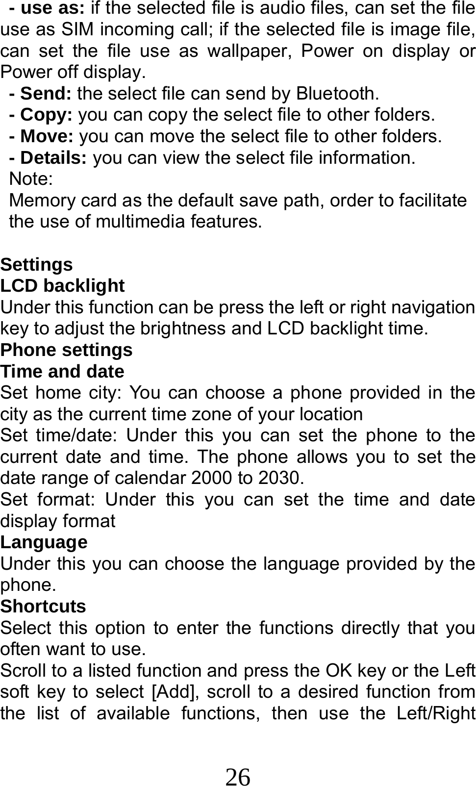 26 - use as: if the selected file is audio files, can set the file use as SIM incoming call; if the selected file is image file, can set the file use as wallpaper, Power on display or Power off display.     - Send: the select file can send by Bluetooth. - Copy: you can copy the select file to other folders. - Move: you can move the select file to other folders. - Details: you can view the select file information. Note:  Memory card as the default save path, order to facilitate the use of multimedia features.  Settings LCD backlight Under this function can be press the left or right navigation key to adjust the brightness and LCD backlight time. Phone settings Time and date Set home city: You can choose a phone provided in the city as the current time zone of your location Set time/date: Under this you can set the phone to the current date and time. The phone allows you to set the date range of calendar 2000 to 2030. Set format: Under this you can set the time and date display format Language   Under this you can choose the language provided by the phone. Shortcuts Select this option to enter the functions directly that you often want to use. Scroll to a listed function and press the OK key or the Left soft key to select [Add], scroll to a desired function from the list of available functions, then use the Left/Right 