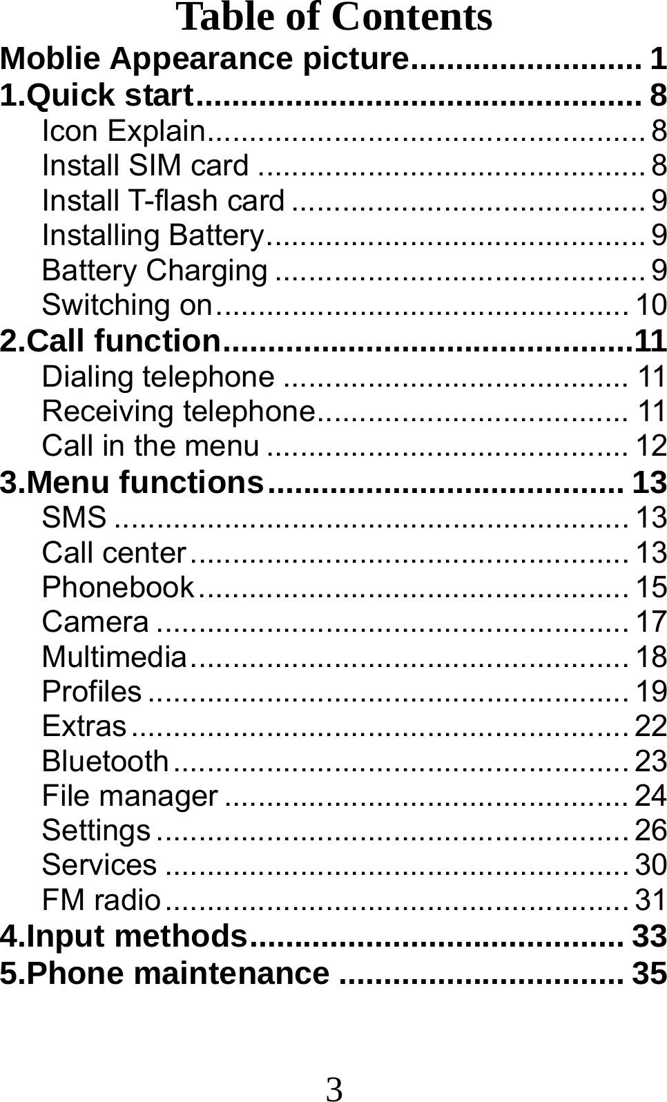 3 Table of Contents Moblie Appearance picture .......................... 11.Quick start .................................................. 8Icon Explain .................................................... 8Install SIM card .............................................. 8Install T-flash card .......................................... 9Installing Battery ............................................. 9Battery Charging ............................................ 9Switching on ................................................. 102.Call function ..............................................11Dialing telephone ......................................... 11Receiving telephone ..................................... 11Call in the menu ........................................... 123.Menu functions ........................................ 13SMS ............................................................. 13Call center .................................................... 13Phonebook ................................................... 15Camera ........................................................ 17Multimedia .................................................... 18Profiles ......................................................... 19Extras ........................................................... 22Bluetooth ...................................................... 23File manager ................................................ 24Settings ........................................................ 26Services ....................................................... 30FM radio ....................................................... 314.Input methods .......................................... 335.Phone maintenance ................................ 35