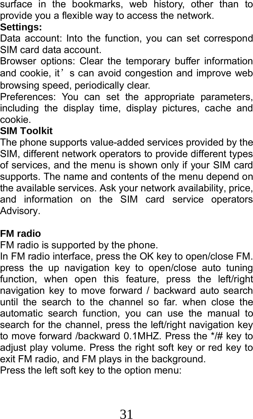 31 surface in the bookmarks, web history, other than to provide you a flexible way to access the network.     Settings: Data account: Into the function, you can set correspond SIM card data account. Browser options: Clear the temporary buffer information and cookie, it’s can avoid congestion and improve web browsing speed, periodically clear. Preferences: You can set the appropriate parameters, including the display time, display pictures, cache and cookie. SIM Toolkit The phone supports value-added services provided by the SIM, different network operators to provide different types of services, and the menu is shown only if your SIM card supports. The name and contents of the menu depend on the available services. Ask your network availability, price, and information on the SIM card service operators Advisory.  FM radio FM radio is supported by the phone.   In FM radio interface, press the OK key to open/close FM. press the up navigation key to open/close auto tuning function, when open this feature, press the left/right navigation key to move forward / backward auto search until the search to the channel so far. when close the automatic search function, you can use the manual to search for the channel, press the left/right navigation key to move forward /backward 0.1MHZ. Press the */# key to adjust play volume. Press the right soft key or red key to exit FM radio, and FM plays in the background. Press the left soft key to the option menu: 