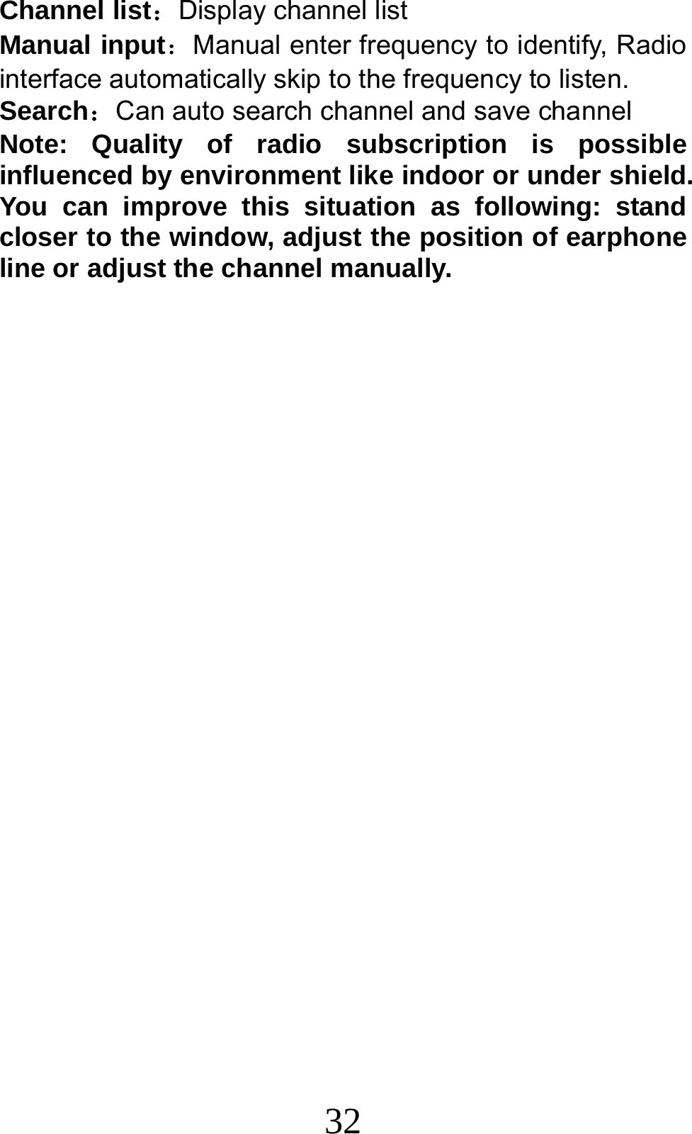 32 Channel list：Display channel list Manual input：Manual enter frequency to identify, Radio interface automatically skip to the frequency to listen. Search：Can auto search channel and save channel Note: Quality of radio subscription is possible influenced by environment like indoor or under shield. You can improve this situation as following: stand closer to the window, adjust the position of earphone line or adjust the channel manually.  