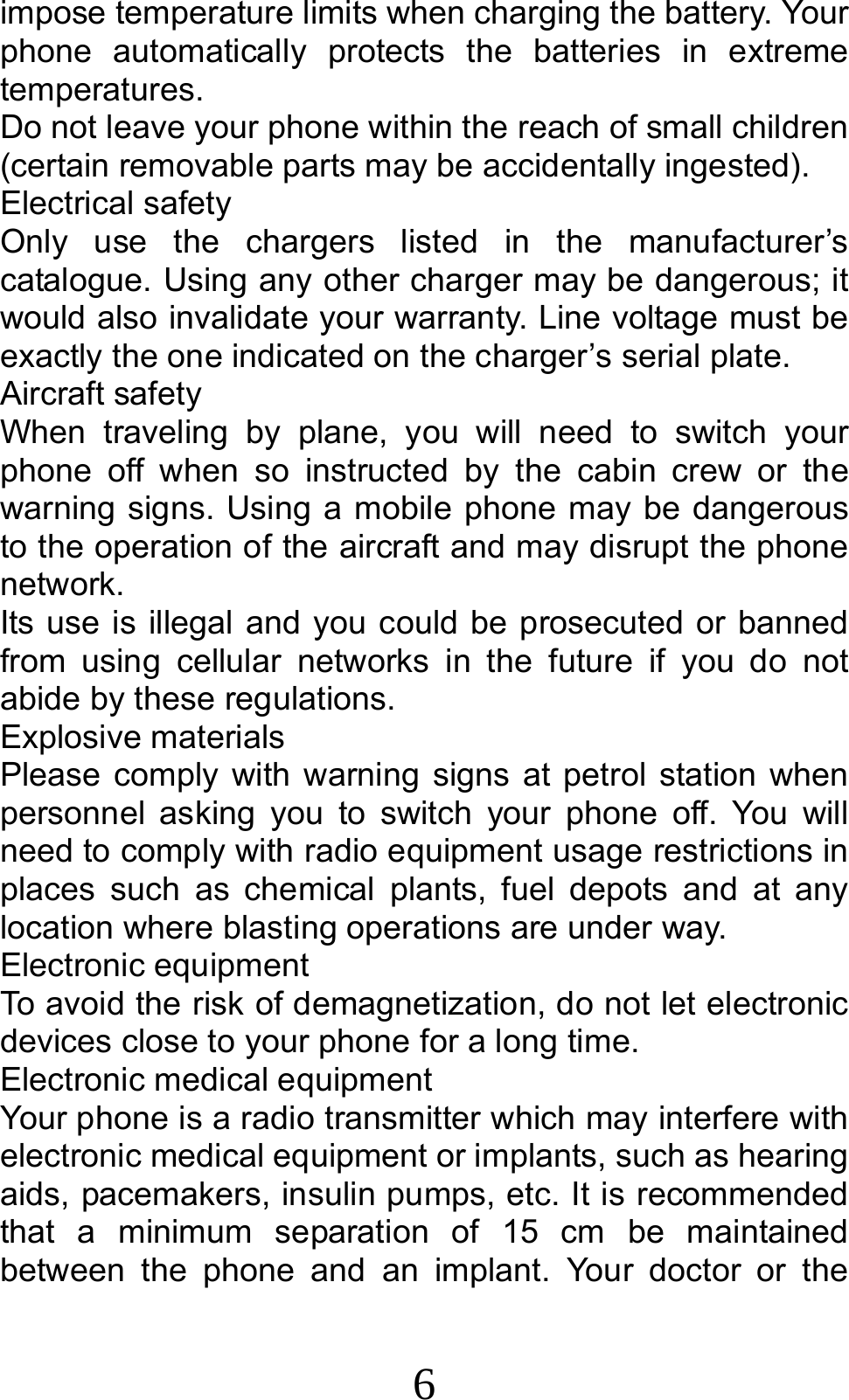 6 impose temperature limits when charging the battery. Your phone automatically protects the batteries in extreme temperatures. Do not leave your phone within the reach of small children (certain removable parts may be accidentally ingested). Electrical safety Only use the chargers listed in the manufacturer’s catalogue. Using any other charger may be dangerous; it would also invalidate your warranty. Line voltage must be exactly the one indicated on the charger’s serial plate. Aircraft safety When traveling by plane, you will need to switch your phone off when so instructed by the cabin crew or the warning signs. Using a mobile phone may be dangerous to the operation of the aircraft and may disrupt the phone network. Its use is illegal and you could be prosecuted or banned from using cellular networks in the future if you do not abide by these regulations. Explosive materials Please comply with warning signs at petrol station when personnel asking you to switch your phone off. You will need to comply with radio equipment usage restrictions in places such as chemical plants, fuel depots and at any location where blasting operations are under way. Electronic equipment To avoid the risk of demagnetization, do not let electronic devices close to your phone for a long time. Electronic medical equipment Your phone is a radio transmitter which may interfere with electronic medical equipment or implants, such as hearing aids, pacemakers, insulin pumps, etc. It is recommended that a minimum separation of 15 cm be maintained between the phone and an implant. Your doctor or the 