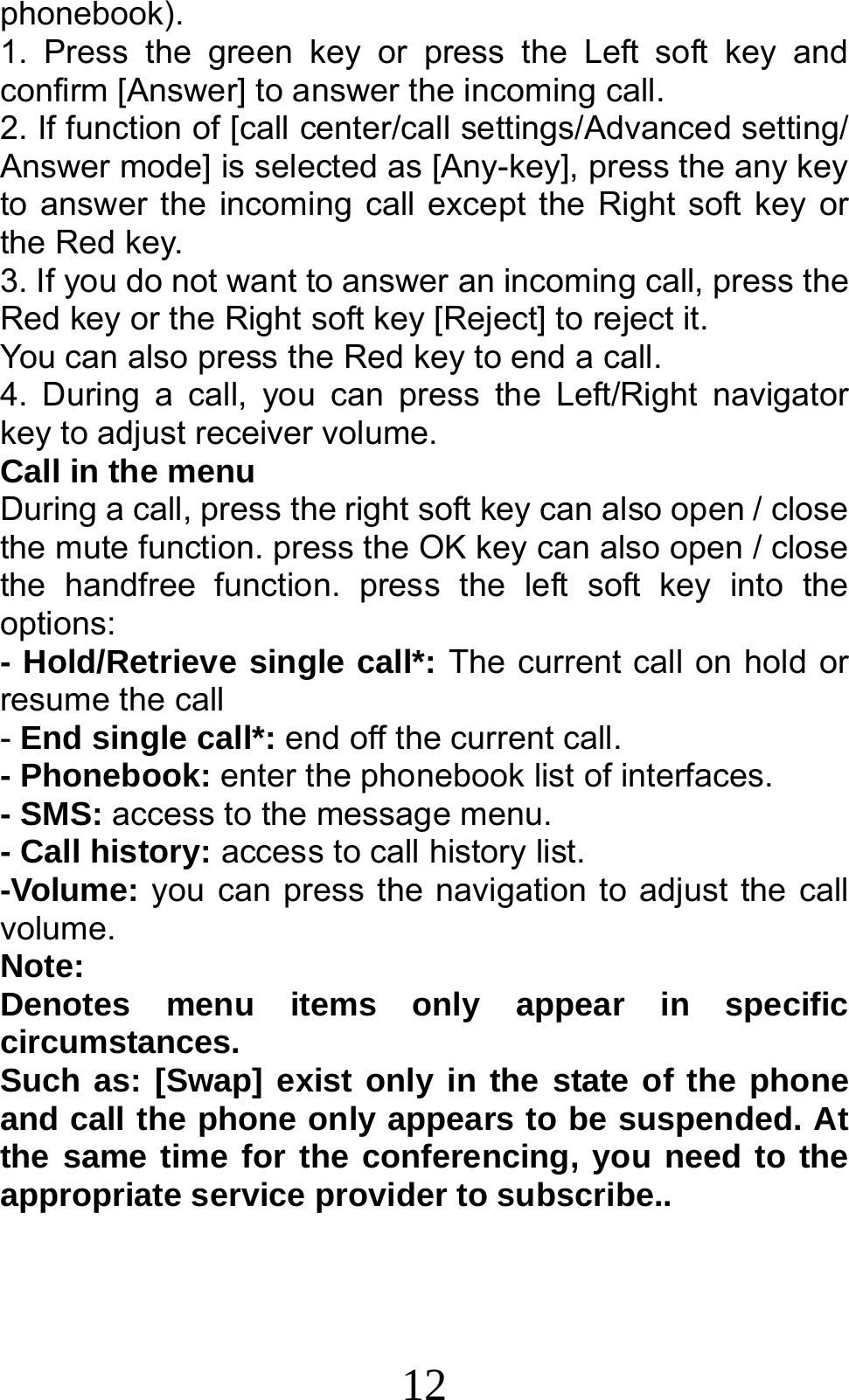 12 phonebook). 1. Press the green key or press the Left soft key and confirm [Answer] to answer the incoming call. 2. If function of [call center/call settings/Advanced setting/ Answer mode] is selected as [Any-key], press the any key to answer the incoming call except the Right soft key or the Red key. 3. If you do not want to answer an incoming call, press the Red key or the Right soft key [Reject] to reject it. You can also press the Red key to end a call.   4. During a call, you can press the Left/Right navigator key to adjust receiver volume. Call in the menu During a call, press the right soft key can also open / close the mute function. press the OK key can also open / close the handfree function. press the left soft key into the options: - Hold/Retrieve single call*: The current call on hold or resume the call - End single call*: end off the current call.   - Phonebook: enter the phonebook list of interfaces. - SMS: access to the message menu. - Call history: access to call history list. -Volume: you can press the navigation to adjust the call volume. Note:  Denotes menu items only appear in specific circumstances.  Such as: [Swap] exist only in the state of the phone and call the phone only appears to be suspended. At the same time for the conferencing, you need to the appropriate service provider to subscribe.. 
