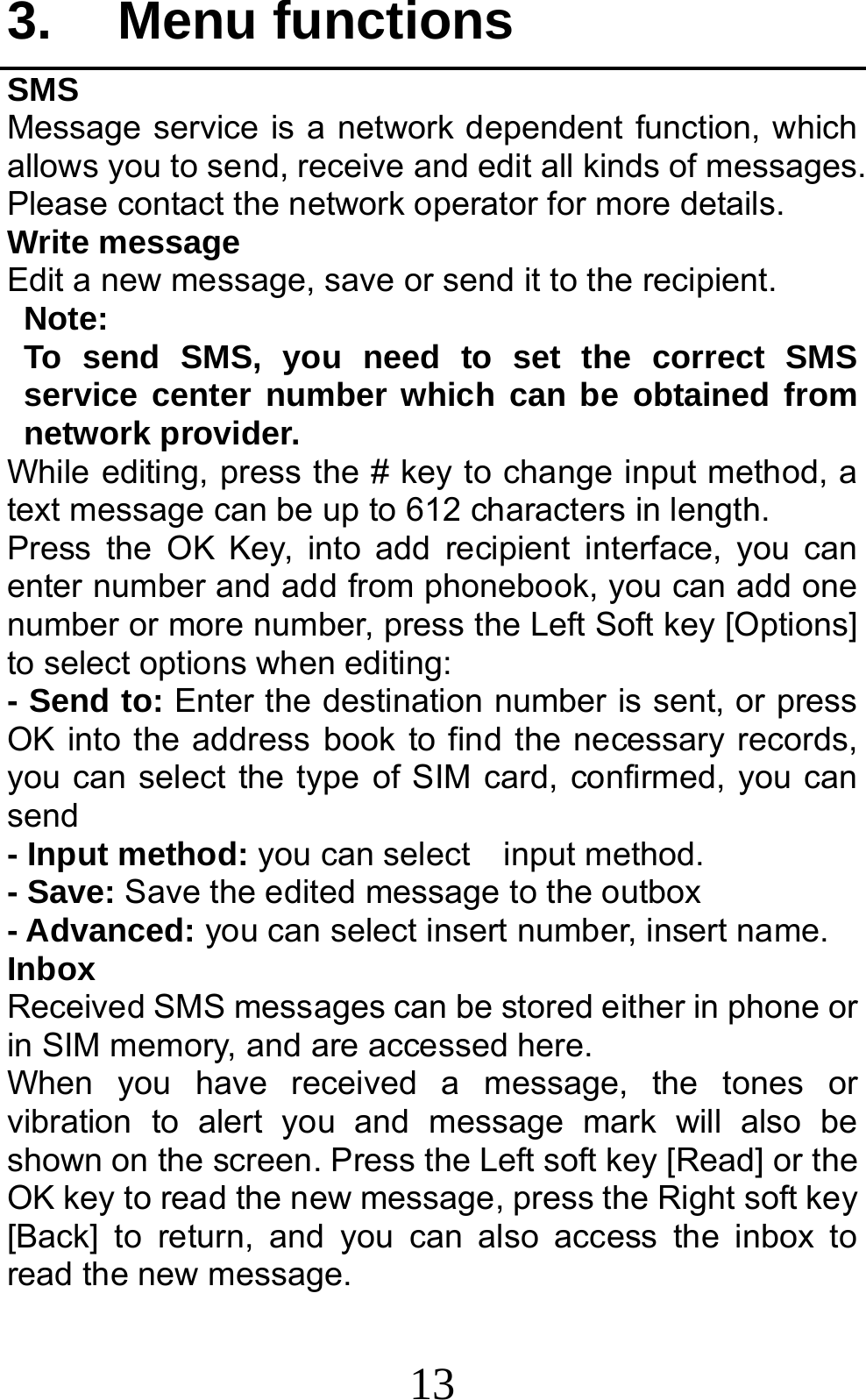 13 3. Menu functions SMS Message service is a network dependent function, which allows you to send, receive and edit all kinds of messages. Please contact the network operator for more details. Write message Edit a new message, save or send it to the recipient. Note:  To send SMS, you need to set the correct SMS service center number which can be obtained from network provider.   While editing, press the # key to change input method, a text message can be up to 612 characters in length.   Press the OK Key, into add recipient interface, you can enter number and add from phonebook, you can add one number or more number, press the Left Soft key [Options] to select options when editing: - Send to: Enter the destination number is sent, or press OK into the address book to find the necessary records, you can select the type of SIM card, confirmed, you can send - Input method: you can select    input method. - Save: Save the edited message to the outbox - Advanced: you can select insert number, insert name. Inbox Received SMS messages can be stored either in phone or in SIM memory, and are accessed here. When you have received a message, the tones or vibration to alert you and message mark will also be shown on the screen. Press the Left soft key [Read] or the OK key to read the new message, press the Right soft key [Back] to return, and you can also access the inbox to read the new message. 