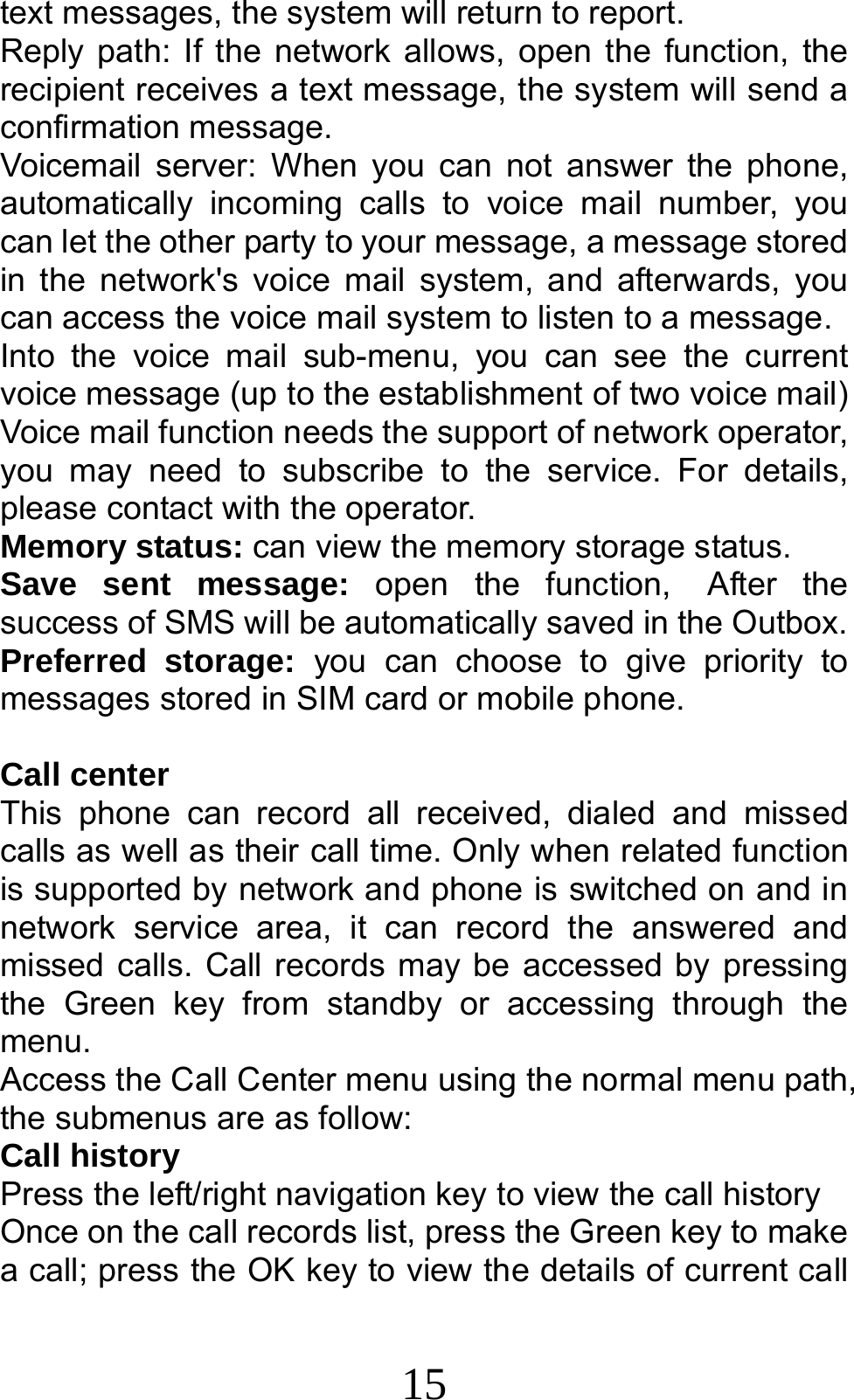 15 text messages, the system will return to report. Reply path: If the network allows, open the function, the recipient receives a text message, the system will send a confirmation message. Voicemail server: When you can not answer the phone, automatically incoming calls to voice mail number, you can let the other party to your message, a message stored in the network&apos;s voice mail system, and afterwards, you can access the voice mail system to listen to a message.   Into the voice mail sub-menu, you can see the current voice message (up to the establishment of two voice mail)   Voice mail function needs the support of network operator, you may need to subscribe to the service. For details, please contact with the operator. Memory status: can view the memory storage status. Save sent message: open the function, After the success of SMS will be automatically saved in the Outbox. Preferred storage: you can choose to give priority to messages stored in SIM card or mobile phone.  Call center This phone can record all received, dialed and missed calls as well as their call time. Only when related function is supported by network and phone is switched on and in network service area, it can record the answered and missed calls. Call records may be accessed by pressing the Green key from standby or accessing through the menu.  Access the Call Center menu using the normal menu path, the submenus are as follow: Call history Press the left/right navigation key to view the call history Once on the call records list, press the Green key to make a call; press the OK key to view the details of current call 