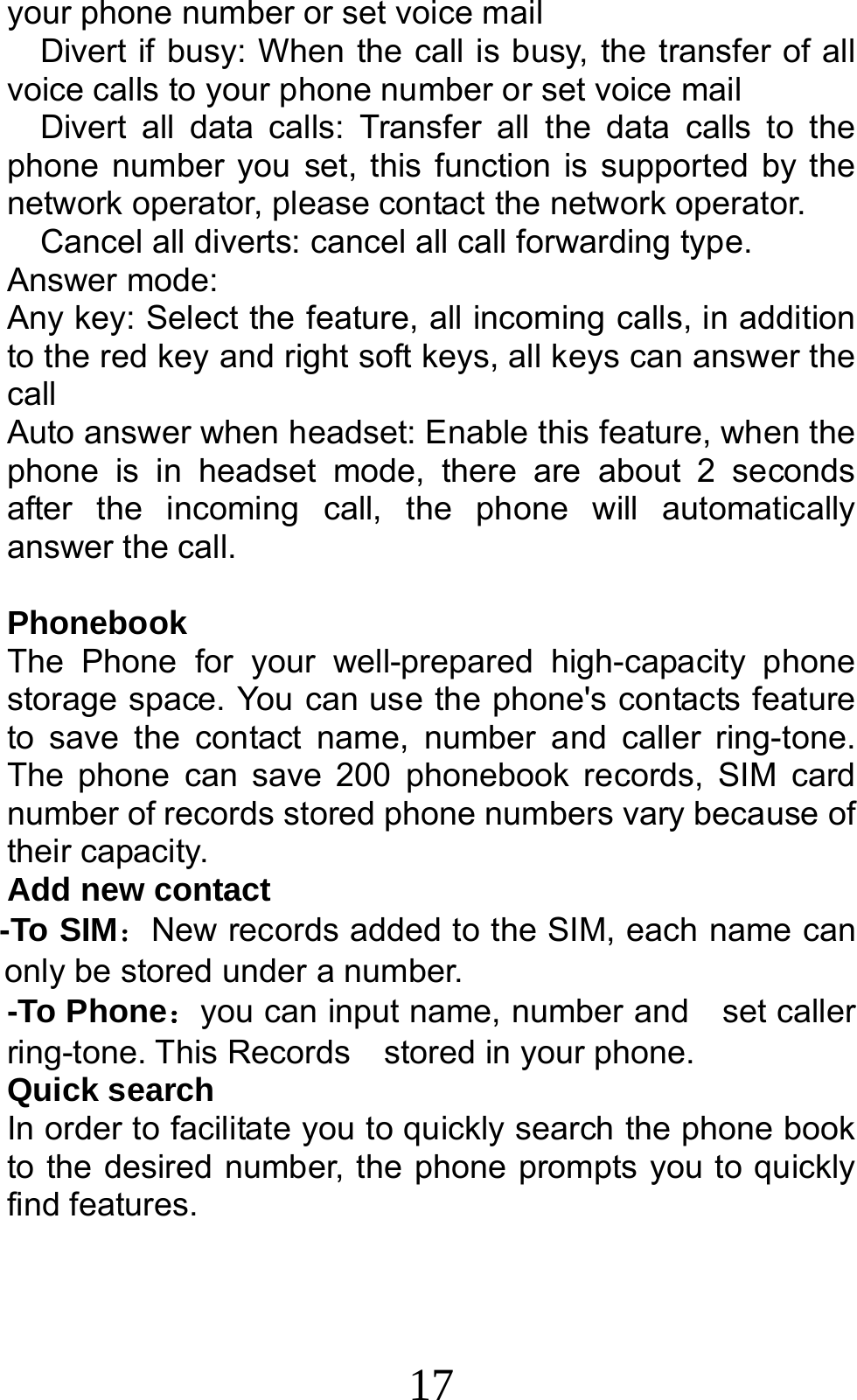 17 your phone number or set voice mail     Divert if busy: When the call is busy, the transfer of all voice calls to your phone number or set voice mail   Divert all data calls: Transfer all the data calls to the phone number you set, this function is supported by the network operator, please contact the network operator.     Cancel all diverts: cancel all call forwarding type. Answer mode: Any key: Select the feature, all incoming calls, in addition to the red key and right soft keys, all keys can answer the call Auto answer when headset: Enable this feature, when the phone is in headset mode, there are about 2 seconds after the incoming call, the phone will automatically answer the call.  Phonebook The Phone for your well-prepared high-capacity phone storage space. You can use the phone&apos;s contacts feature to save the contact name, number and caller ring-tone. The phone can save 200 phonebook records, SIM card number of records stored phone numbers vary because of their capacity. Add new contact   -To SIM：New records added to the SIM, each name can only be stored under a number. -To Phone：you can input name, number and    set caller ring-tone. This Records    stored in your phone. Quick search In order to facilitate you to quickly search the phone book to the desired number, the phone prompts you to quickly find features.  