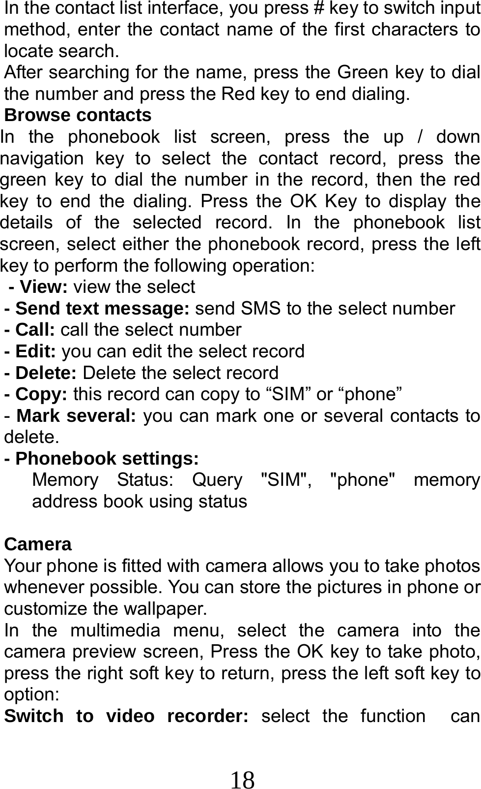 18 In the contact list interface, you press # key to switch input method, enter the contact name of the first characters to locate search. After searching for the name, press the Green key to dial the number and press the Red key to end dialing. Browse contacts In the phonebook list screen, press the up / down navigation key to select the contact record, press the green key to dial the number in the record, then the red key to end the dialing. Press the OK Key to display the details of the selected record. In the phonebook list screen, select either the phonebook record, press the left key to perform the following operation: - View: view the select   - Send text message: send SMS to the select number - Call: call the select number - Edit: you can edit the select record - Delete: Delete the select record - Copy: this record can copy to “SIM” or “phone”   - Mark several: you can mark one or several contacts to delete. - Phonebook settings:    Memory Status: Query &quot;SIM&quot;, &quot;phone&quot; memory address book using status  Camera Your phone is fitted with camera allows you to take photos whenever possible. You can store the pictures in phone or customize the wallpaper. In the multimedia menu, select the camera into the camera preview screen, Press the OK key to take photo, press the right soft key to return, press the left soft key to option: Switch to video recorder: select the function  can 