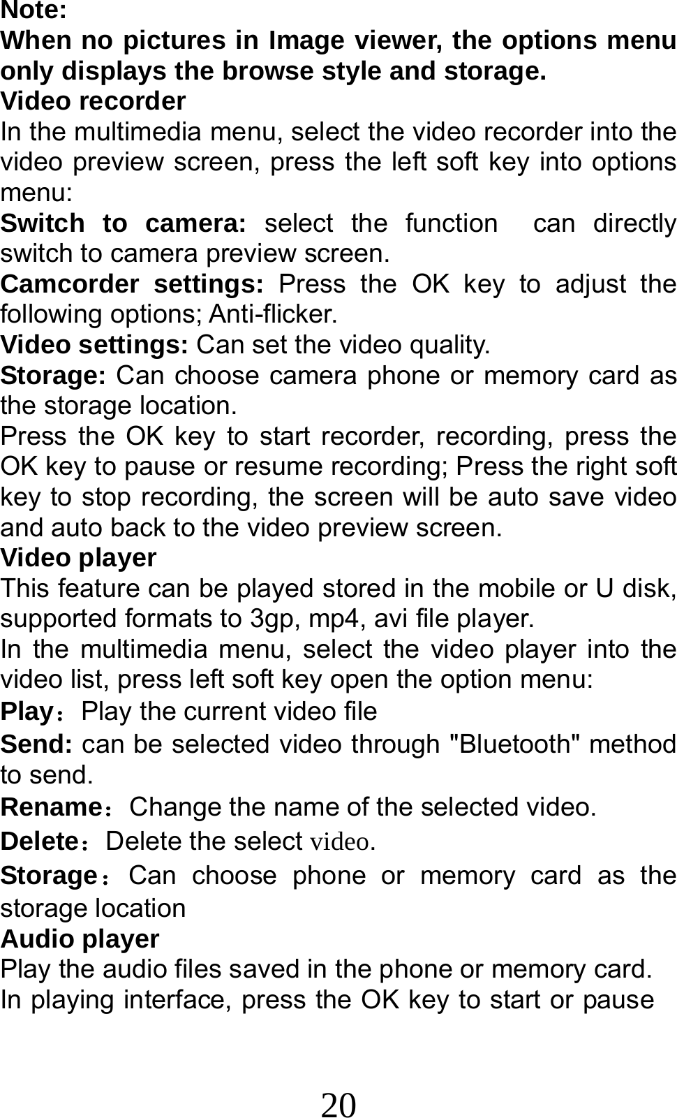 20 Note:  When no pictures in Image viewer, the options menu only displays the browse style and storage. Video recorder In the multimedia menu, select the video recorder into the video preview screen, press the left soft key into options menu: Switch to camera: select the function  can directly switch to camera preview screen. Camcorder settings: Press the OK key to adjust the following options; Anti-flicker. Video settings: Can set the video quality. Storage: Can choose camera phone or memory card as the storage location. Press the OK key to start recorder, recording, press the OK key to pause or resume recording; Press the right soft key to stop recording, the screen will be auto save video and auto back to the video preview screen.   Video player This feature can be played stored in the mobile or U disk, supported formats to 3gp, mp4, avi file player. In the multimedia menu, select the video player into the video list, press left soft key open the option menu:   Play：Play the current video file Send: can be selected video through &quot;Bluetooth&quot; method to send. Rename：Change the name of the selected video. Delete：Delete the select video. Storage：Can choose phone or memory card as the storage location Audio player Play the audio files saved in the phone or memory card. In playing interface, press the OK key to start or pause 