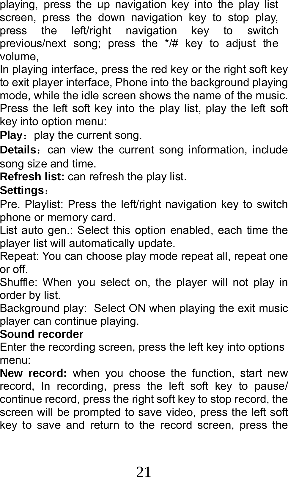 21 playing, press the up navigation key into the play list screen, press the down navigation key to stop play, press the left/right navigation key to switch previous/next song; press the */# key to adjust the volume, In playing interface, press the red key or the right soft key to exit player interface, Phone into the background playing mode, while the idle screen shows the name of the music. Press the left soft key into the play list, play the left soft key into option menu: Play：play the current song. Details：can view the current song information, include song size and time. Refresh list: can refresh the play list. Settings： Pre. Playlist: Press the left/right navigation key to switch phone or memory card. List auto gen.: Select this option enabled, each time the player list will automatically update. Repeat: You can choose play mode repeat all, repeat one or off. Shuffle: When you select on, the player will not play in order by list. Background play: Select ON when playing the exit music player can continue playing. Sound recorder Enter the recording screen, press the left key into options menu: New record: when you choose the function, start new record, In recording, press the left soft key to pause/ continue record, press the right soft key to stop record, the screen will be prompted to save video, press the left soft key to save and return to the record screen, press the 