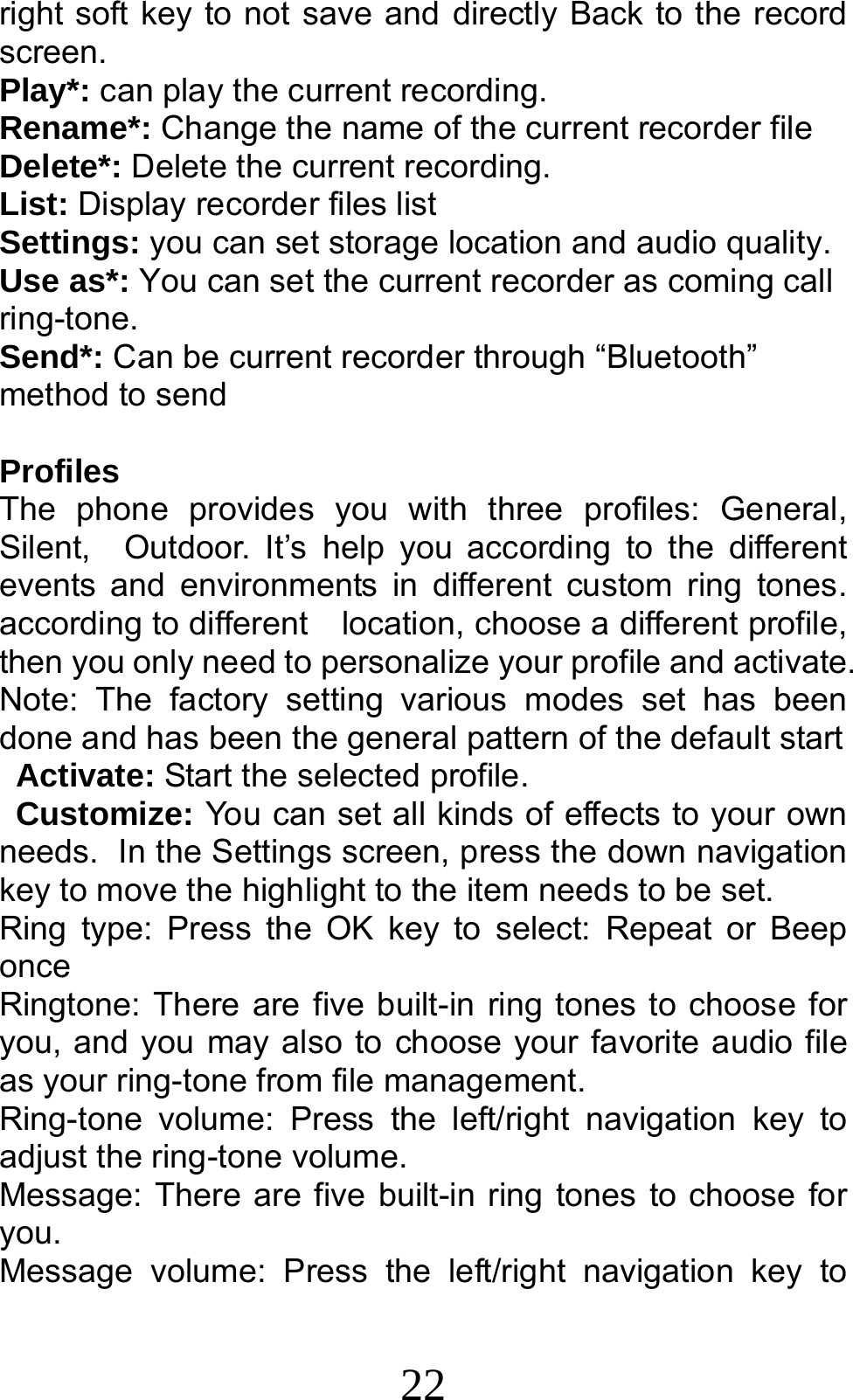 22 right soft key to not save and directly Back to the record screen. Play*: can play the current recording. Rename*: Change the name of the current recorder file Delete*: Delete the current recording. List: Display recorder files list Settings: you can set storage location and audio quality. Use as*: You can set the current recorder as coming call ring-tone. Send*: Can be current recorder through “Bluetooth” method to send  Profiles                                          The phone provides you with three profiles: General, Silent,  Outdoor. It’s help you according to the different events and environments in different custom ring tones.         according to different    location, choose a different profile, then you only need to personalize your profile and activate. Note: The factory setting various modes set has been done and has been the general pattern of the default start            Activate: Start the selected profile. Customize: You can set all kinds of effects to your own needs. In the Settings screen, press the down navigation key to move the highlight to the item needs to be set. Ring type: Press the OK key to select: Repeat or Beep once Ringtone: There are five built-in ring tones to choose for you, and you may also to choose your favorite audio file as your ring-tone from file management. Ring-tone volume: Press the left/right navigation key to adjust the ring-tone volume. Message: There are five built-in ring tones to choose for you. Message volume: Press the left/right navigation key to 