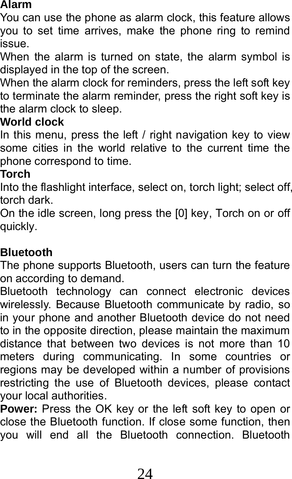 24 Alarm You can use the phone as alarm clock, this feature allows you to set time arrives, make the phone ring to remind issue. When the alarm is turned on state, the alarm symbol is displayed in the top of the screen.   When the alarm clock for reminders, press the left soft key to terminate the alarm reminder, press the right soft key is the alarm clock to sleep. World clock In this menu, press the left / right navigation key to view some cities in the world relative to the current time the phone correspond to time. Torch Into the flashlight interface, select on, torch light; select off, torch dark. On the idle screen, long press the [0] key, Torch on or off quickly.  Bluetooth The phone supports Bluetooth, users can turn the feature on according to demand.   Bluetooth technology can connect electronic devices wirelessly. Because Bluetooth communicate by radio, so in your phone and another Bluetooth device do not need to in the opposite direction, please maintain the maximum distance that between two devices is not more than 10 meters during communicating. In some countries or regions may be developed within a number of provisions restricting the use of Bluetooth devices, please contact your local authorities.   Power: Press the OK key or the left soft key to open or close the Bluetooth function. If close some function, then you will end all the Bluetooth connection. Bluetooth 