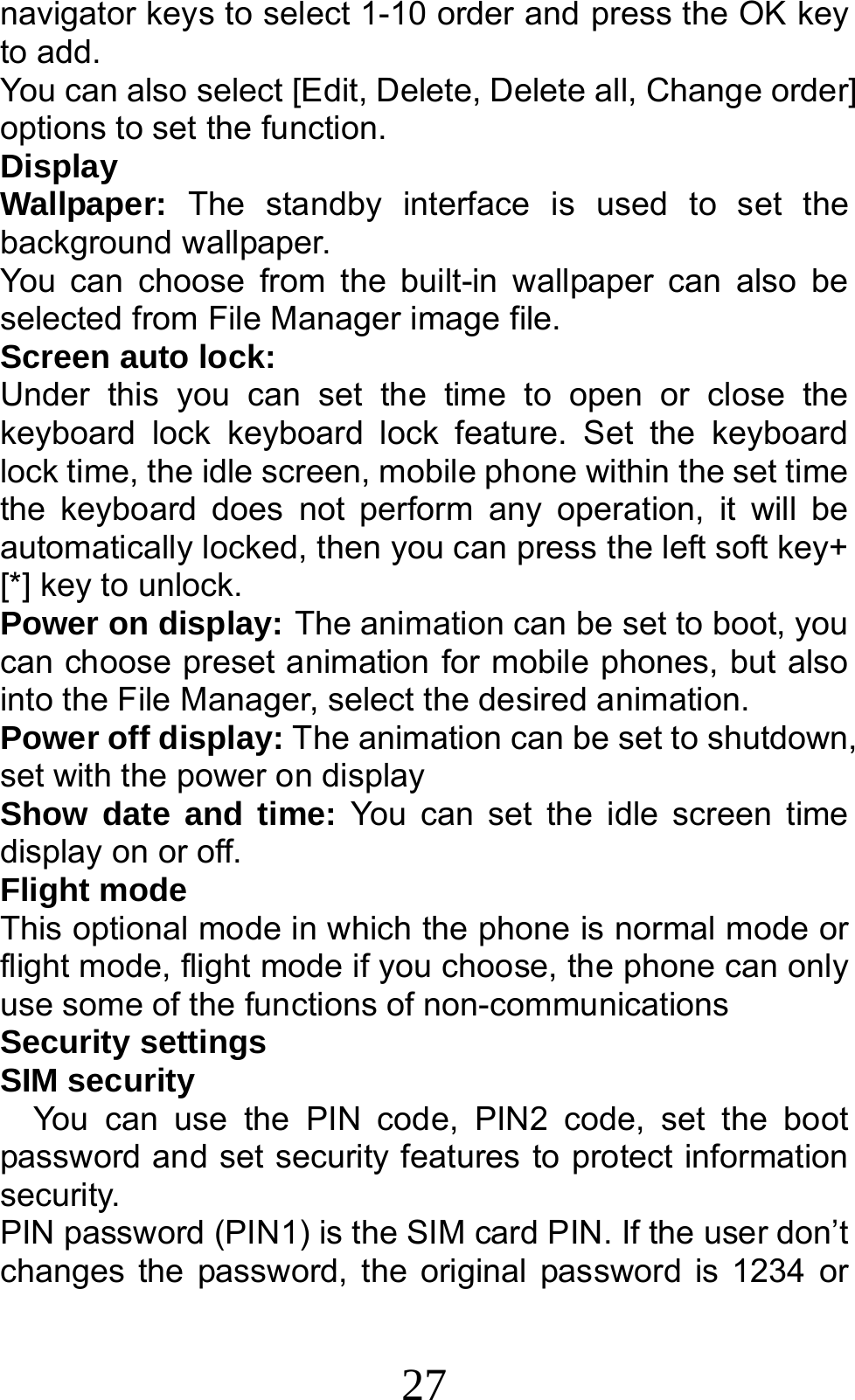 27 navigator keys to select 1-10 order and press the OK key to add. You can also select [Edit, Delete, Delete all, Change order] options to set the function. Display Wallpaper:  The standby interface is used to set the background wallpaper. You can choose from the built-in wallpaper can also be selected from File Manager image file. Screen auto lock:  Under this you can set the time to open or close the keyboard lock keyboard lock feature. Set the keyboard lock time, the idle screen, mobile phone within the set time the keyboard does not perform any operation, it will be automatically locked, then you can press the left soft key+ [*] key to unlock. Power on display: The animation can be set to boot, you can choose preset animation for mobile phones, but also into the File Manager, select the desired animation. Power off display: The animation can be set to shutdown, set with the power on display Show date and time: You can set the idle screen time display on or off. Flight mode This optional mode in which the phone is normal mode or flight mode, flight mode if you choose, the phone can only use some of the functions of non-communications Security settings SIM security You can use the PIN code, PIN2 code, set the boot password and set security features to protect information security. PIN password (PIN1) is the SIM card PIN. If the user don’t changes the password, the original password is 1234 or 