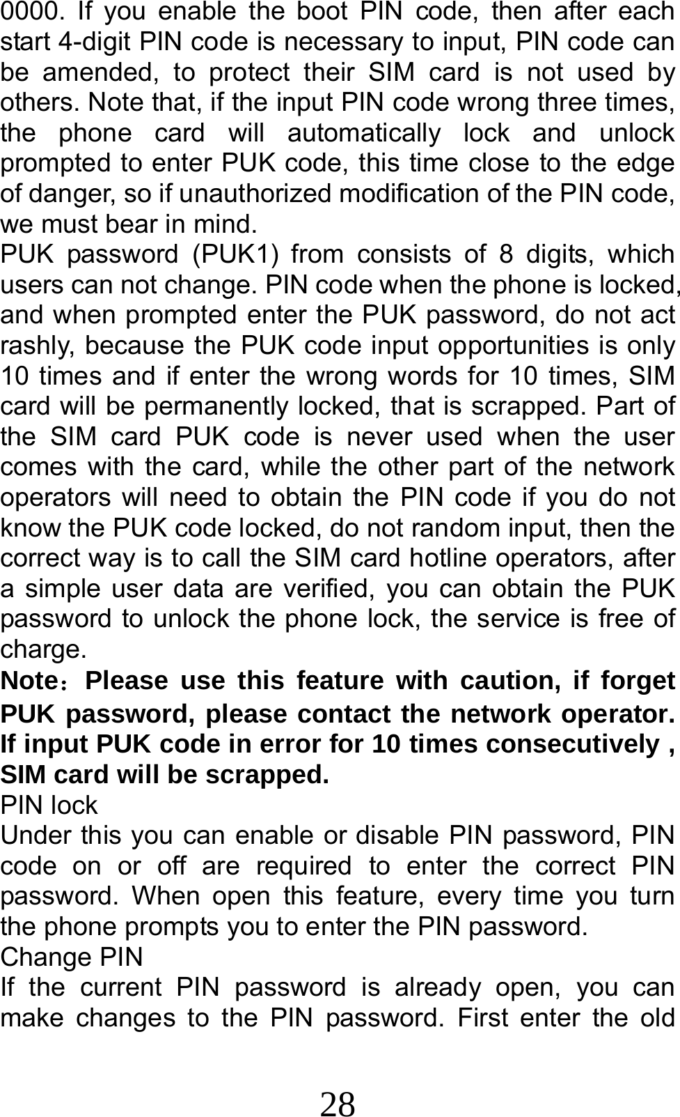 28 0000. If you enable the boot PIN code, then after each start 4-digit PIN code is necessary to input, PIN code can be amended, to protect their SIM card is not used by others. Note that, if the input PIN code wrong three times, the phone card will automatically lock and unlock prompted to enter PUK code, this time close to the edge of danger, so if unauthorized modification of the PIN code, we must bear in mind.   PUK password (PUK1) from consists of 8 digits, which users can not change. PIN code when the phone is locked, and when prompted enter the PUK password, do not act rashly, because the PUK code input opportunities is only 10 times and if enter the wrong words for 10 times, SIM card will be permanently locked, that is scrapped. Part of the SIM card PUK code is never used when the user comes with the card, while the other part of the network operators will need to obtain the PIN code if you do not know the PUK code locked, do not random input, then the correct way is to call the SIM card hotline operators, after a simple user data are verified, you can obtain the PUK password to unlock the phone lock, the service is free of charge. Note：Please use this feature with caution, if forget PUK password, please contact the network operator. If input PUK code in error for 10 times consecutively , SIM card will be scrapped. PIN lock Under this you can enable or disable PIN password, PIN code on or off are required to enter the correct PIN password. When open this feature, every time you turn the phone prompts you to enter the PIN password. Change PIN If the current PIN password is already open, you can make changes to the PIN password. First enter the old 