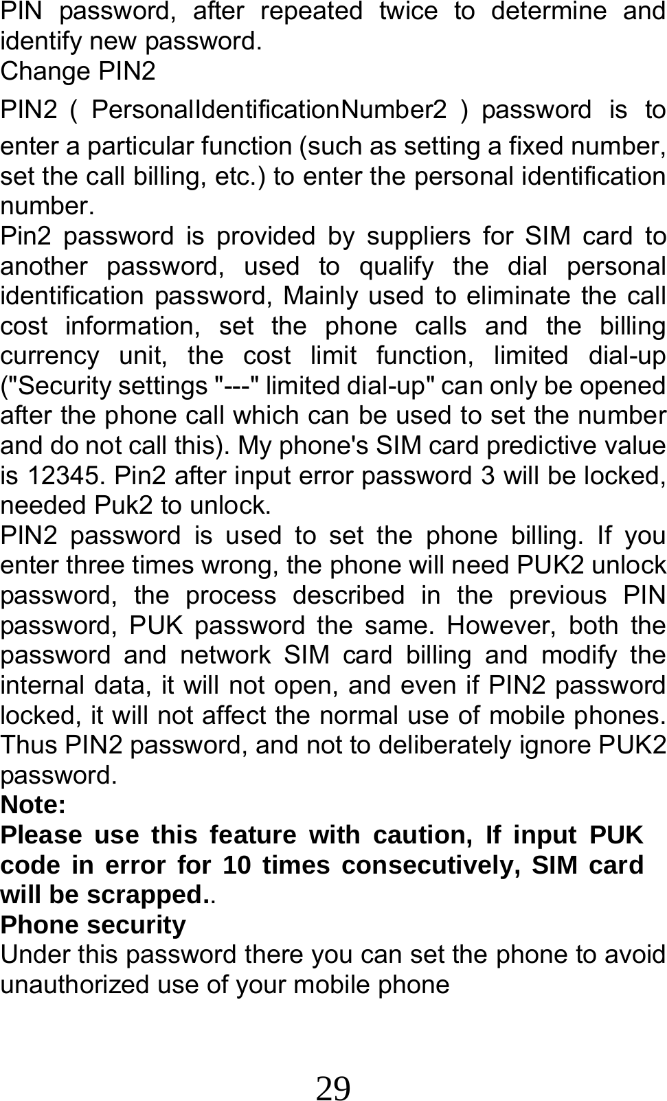 29 PIN password, after repeated twice to determine and identify new password. Change PIN2 PIN2 （PersonalIdentificationNumber2 ）password is to enter a particular function (such as setting a fixed number, set the call billing, etc.) to enter the personal identification number. Pin2 password is provided by suppliers for SIM card to another password, used to qualify the dial personal identification password, Mainly used to eliminate the call cost information, set the phone calls and the billing currency unit, the cost limit function, limited dial-up (&quot;Security settings &quot;---&quot; limited dial-up&quot; can only be opened after the phone call which can be used to set the number and do not call this). My phone&apos;s SIM card predictive value is 12345. Pin2 after input error password 3 will be locked, needed Puk2 to unlock. PIN2 password is used to set the phone billing. If you enter three times wrong, the phone will need PUK2 unlock password, the process described in the previous PIN password, PUK password the same. However, both the password and network SIM card billing and modify the internal data, it will not open, and even if PIN2 password locked, it will not affect the normal use of mobile phones. Thus PIN2 password, and not to deliberately ignore PUK2 password. Note:  Please use this feature with caution, If input PUK code in error for 10 times consecutively, SIM card will be scrapped.. Phone security Under this password there you can set the phone to avoid unauthorized use of your mobile phone 