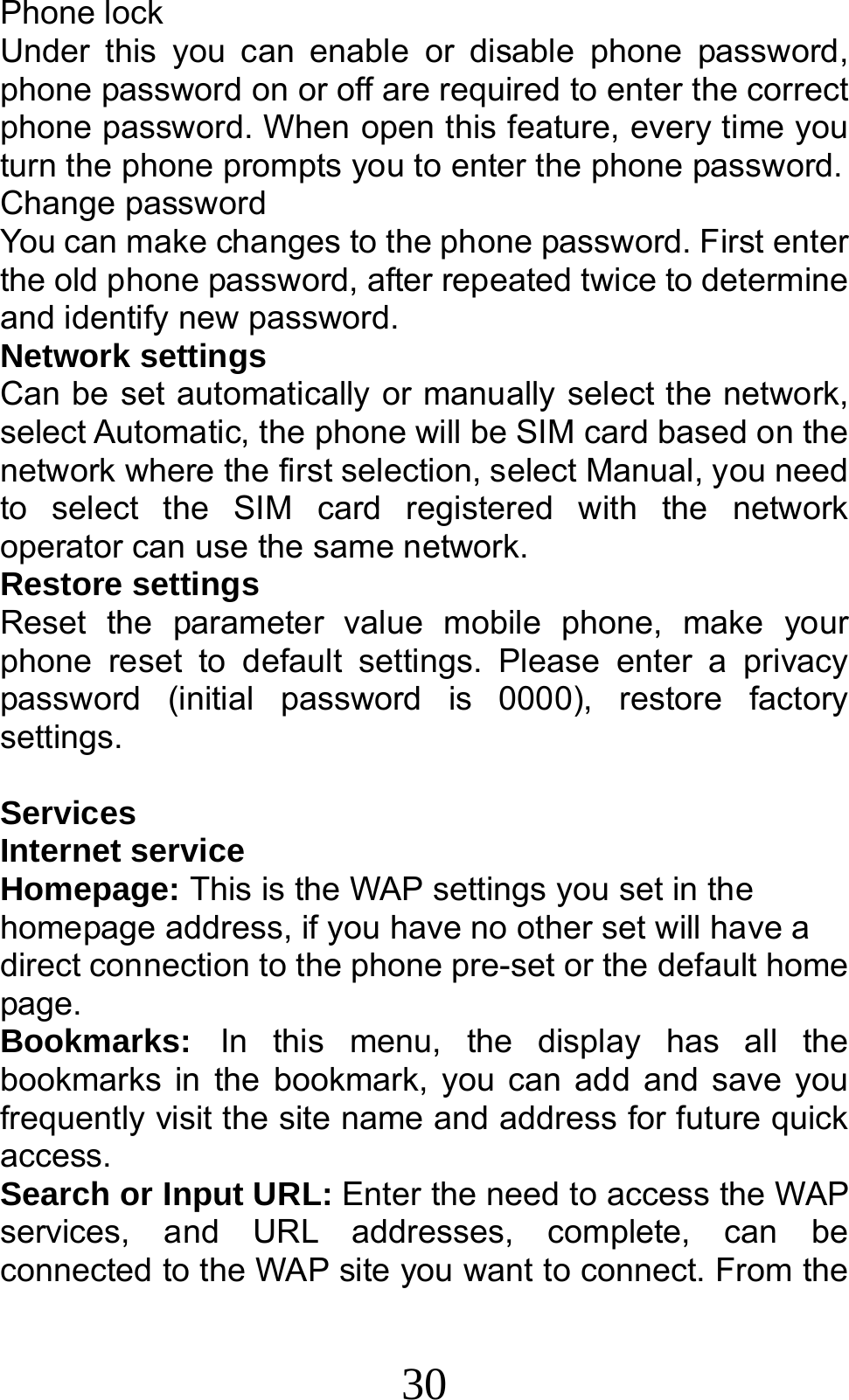 30 Phone lock Under this you can enable or disable phone password, phone password on or off are required to enter the correct phone password. When open this feature, every time you turn the phone prompts you to enter the phone password. Change password You can make changes to the phone password. First enter the old phone password, after repeated twice to determine and identify new password. Network settings Can be set automatically or manually select the network, select Automatic, the phone will be SIM card based on the network where the first selection, select Manual, you need to select the SIM card registered with the network operator can use the same network. Restore settings Reset the parameter value mobile phone, make your phone reset to default settings. Please enter a privacy password (initial password is 0000), restore factory settings.  Services Internet service Homepage: This is the WAP settings you set in the homepage address, if you have no other set will have a direct connection to the phone pre-set or the default home page. Bookmarks: In this menu, the display has all the bookmarks in the bookmark, you can add and save you frequently visit the site name and address for future quick access. Search or Input URL: Enter the need to access the WAP services, and URL addresses, complete, can be connected to the WAP site you want to connect. From the 