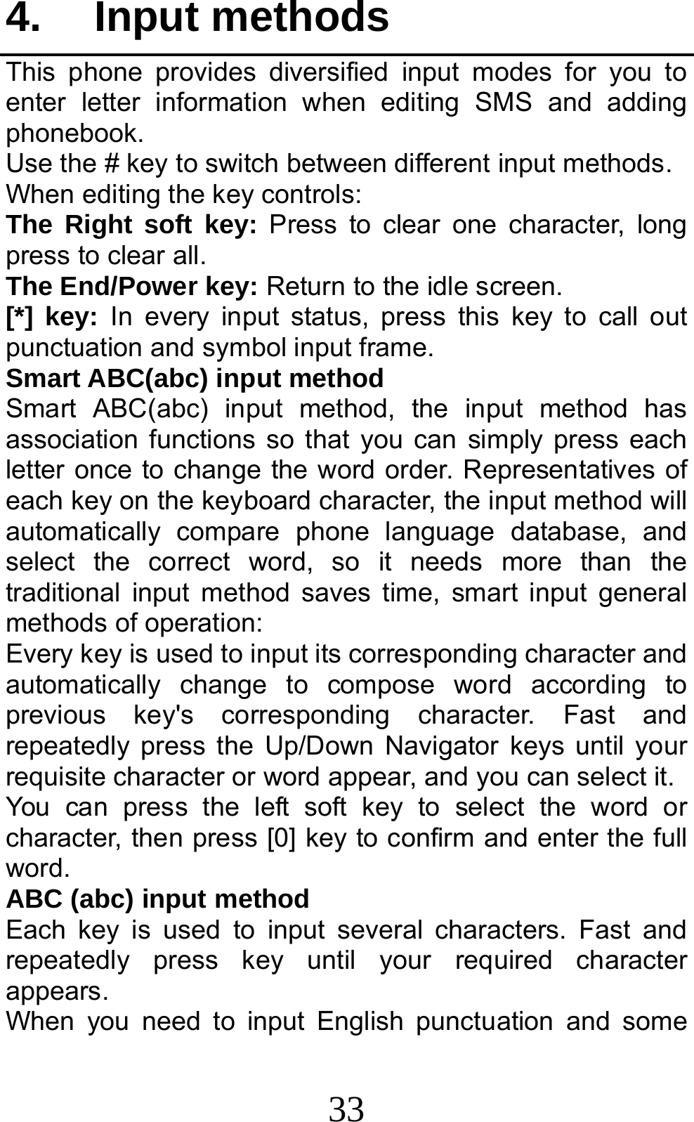 33 4. Input methods This phone provides diversified input modes for you to enter letter information when editing SMS and adding phonebook.  Use the # key to switch between different input methods. When editing the key controls: The Right soft key: Press to clear one character, long press to clear all. The End/Power key: Return to the idle screen. [*] key: In every input status, press this key to call out punctuation and symbol input frame. Smart ABC(abc) input method Smart ABC(abc) input method, the input method has association functions so that you can simply press each letter once to change the word order. Representatives of each key on the keyboard character, the input method will automatically compare phone language database, and select the correct word, so it needs more than the traditional input method saves time, smart input general methods of operation:   Every key is used to input its corresponding character and automatically change to compose word according to previous key&apos;s corresponding character. Fast and repeatedly press the Up/Down Navigator keys until your requisite character or word appear, and you can select it.   You can press the left soft key to select the word or character, then press [0] key to confirm and enter the full word. ABC (abc) input method Each key is used to input several characters. Fast and repeatedly press key until your required character appears. When you need to input English punctuation and some 