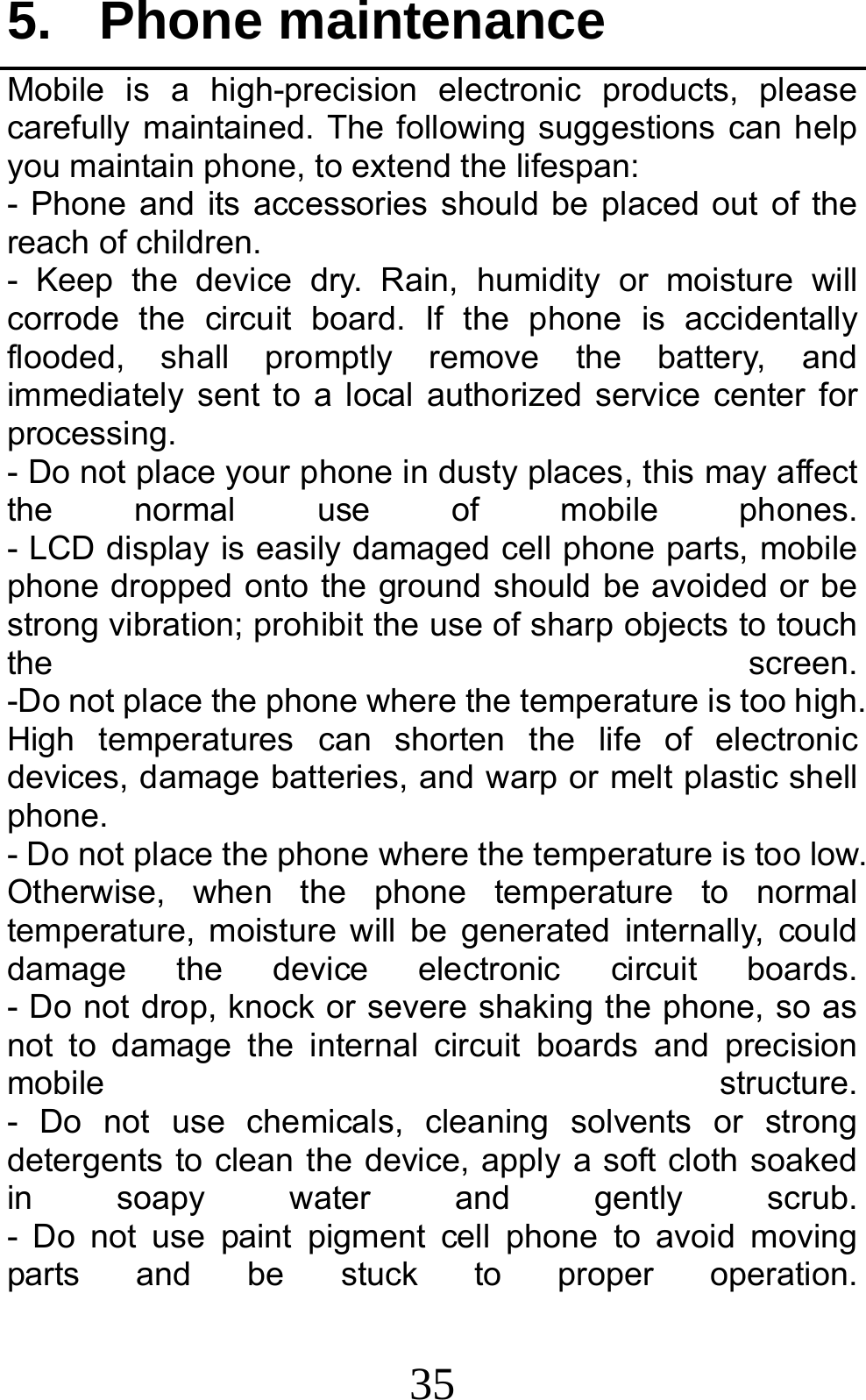 35 5. Phone maintenance Mobile is a high-precision electronic products, please carefully maintained. The following suggestions can help you maintain phone, to extend the lifespan: - Phone and its accessories should be placed out of the reach of children.              - Keep the device dry. Rain, humidity or moisture will corrode the circuit board. If the phone is accidentally flooded, shall promptly remove the battery, and immediately sent to a local authorized service center for processing.        - Do not place your phone in dusty places, this may affect the  normal  use  of  mobile  phones.         - LCD display is easily damaged cell phone parts, mobile phone dropped onto the ground should be avoided or be strong vibration; prohibit the use of sharp objects to touch the  screen.         -Do not place the phone where the temperature is too high. High temperatures can shorten the life of electronic devices, damage batteries, and warp or melt plastic shell phone.                                                    - Do not place the phone where the temperature is too low. Otherwise, when the phone temperature to normal temperature, moisture will be generated internally, could damage  the  device  electronic  circuit  boards.         - Do not drop, knock or severe shaking the phone, so as not to damage the internal circuit boards and precision mobile  structure.         - Do not use chemicals, cleaning solvents or strong detergents to clean the device, apply a soft cloth soaked in soapy water and gently scrub.         - Do not use paint pigment cell phone to avoid moving parts  and  be  stuck  to  proper  operation.         