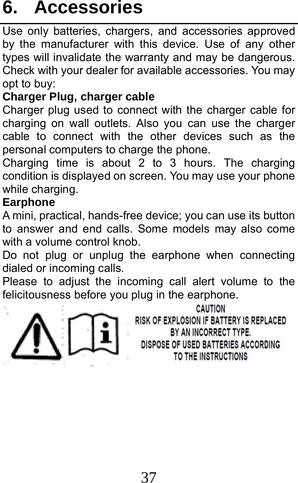 37 6. Accessories Use only batteries, chargers, and accessories approved by the manufacturer with this device. Use of any other types will invalidate the warranty and may be dangerous. Check with your dealer for available accessories. You may opt to buy: Charger Plug, charger cable Charger plug used to connect with the charger cable for charging on wall outlets. Also you can use the charger cable to connect with the other devices such as the personal computers to charge the phone.     Charging time is about 2 to 3 hours. The charging condition is displayed on screen. You may use your phone while charging. Earphone A mini, practical, hands-free device; you can use its button to answer and end calls. Some models may also come with a volume control knob.   Do not plug or unplug the earphone when connecting dialed or incoming calls. Please to adjust the incoming call alert volume to the felicitousness before you plug in the earphone.       