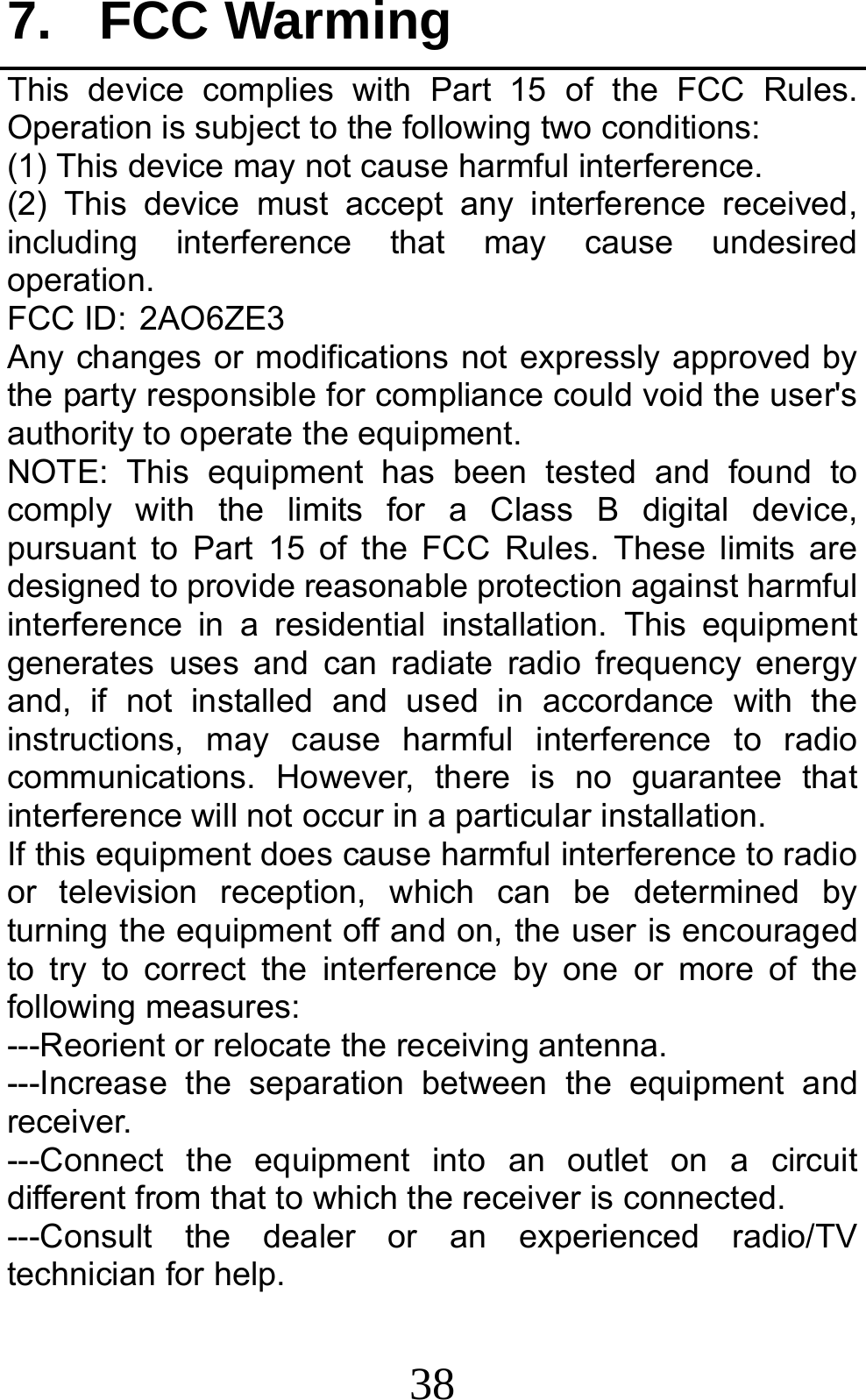 38 7. FCC Warming This device complies with Part 15 of the FCC Rules. Operation is subject to the following two conditions: (1) This device may not cause harmful interference.   (2) This device must accept any interference received, including interference that may cause undesired operation. FCC ID:2AO6ZE3 Any changes or modifications not expressly approved by the party responsible for compliance could void the user&apos;s authority to operate the equipment. NOTE: This equipment has been tested and found to comply with the limits for a Class B digital device, pursuant to Part 15 of the FCC Rules. These limits are designed to provide reasonable protection against harmful interference in a residential installation. This equipment generates uses and can radiate radio frequency energy and, if not installed and used in accordance with the instructions, may cause harmful interference to radio communications. However, there is no guarantee that interference will not occur in a particular installation. If this equipment does cause harmful interference to radio or television reception, which can be determined by turning the equipment off and on, the user is encouraged to try to correct the interference by one or more of the following measures: ---Reorient or relocate the receiving antenna. ---Increase the separation between the equipment and receiver. ---Connect the equipment into an outlet on a circuit different from that to which the receiver is connected. ---Consult the dealer or an experienced radio/TV technician for help. 