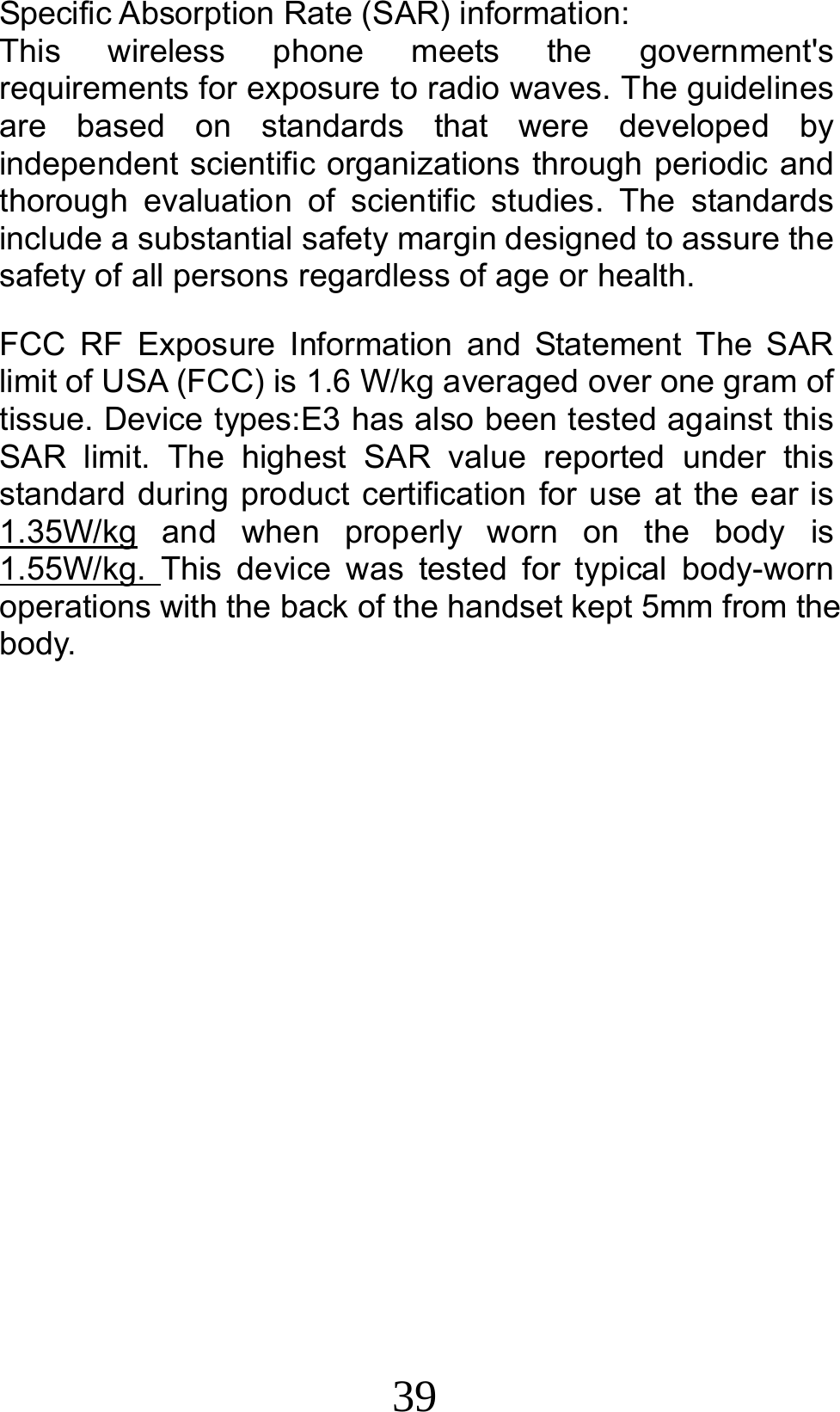 39  Specific Absorption Rate (SAR) information: This wireless phone meets the government&apos;s requirements for exposure to radio waves. The guidelines are based on standards that were developed by independent scientific organizations through periodic and thorough evaluation of scientific studies. The standards include a substantial safety margin designed to assure the safety of all persons regardless of age or health. FCC RF Exposure Information and Statement The SAR limit of USA (FCC) is 1.6 W/kg averaged over one gram of tissue. Device types:E3 has also been tested against this SAR limit. The highest SAR value reported under this standard during product certification for use at the ear is 1.35W/kg and when properly worn on the body is 1.55W/kg.  This device was tested for typical body-worn operations with the back of the handset kept 5mm from the body. 
