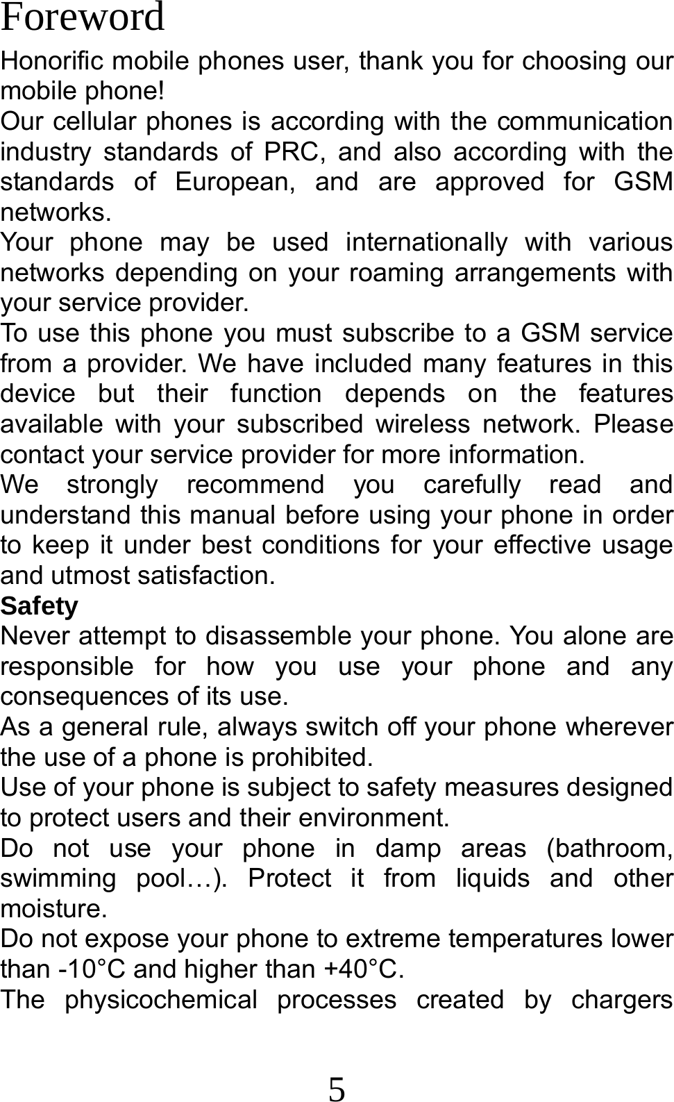 5 Foreword Honorific mobile phones user, thank you for choosing our mobile phone! Our cellular phones is according with the communication industry standards of PRC, and also according with the standards of European, and are approved for GSM networks. Your phone may be used internationally with various networks depending on your roaming arrangements with your service provider. To use this phone you must subscribe to a GSM service from a provider. We have included many features in this device but their function depends on the features available with your subscribed wireless network. Please contact your service provider for more information. We strongly recommend you carefully read and understand this manual before using your phone in order to keep it under best conditions for your effective usage and utmost satisfaction. Safety Never attempt to disassemble your phone. You alone are responsible for how you use your phone and any consequences of its use. As a general rule, always switch off your phone wherever the use of a phone is prohibited. Use of your phone is subject to safety measures designed to protect users and their environment. Do not use your phone in damp areas (bathroom, swimming pool…). Protect it from liquids and other moisture. Do not expose your phone to extreme temperatures lower than -10°C and higher than +40°C. The physicochemical processes created by chargers 