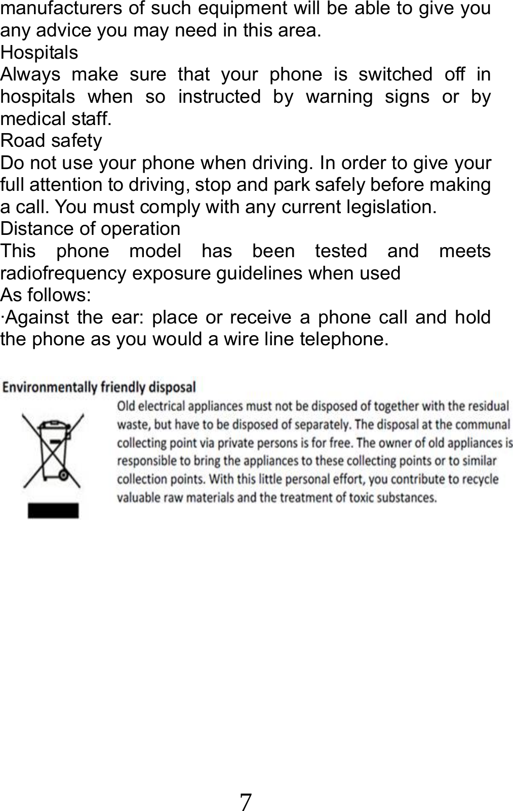 7 manufacturers of such equipment will be able to give you any advice you may need in this area.   Hospitals Always make sure that your phone is switched off in hospitals when so instructed by warning signs or by medical staff.   Road safety Do not use your phone when driving. In order to give your full attention to driving, stop and park safely before making a call. You must comply with any current legislation. Distance of operation This phone model has been tested and meets radiofrequency exposure guidelines when used   As follows: ·Against the ear: place or receive a phone call and hold the phone as you would a wire line telephone.  