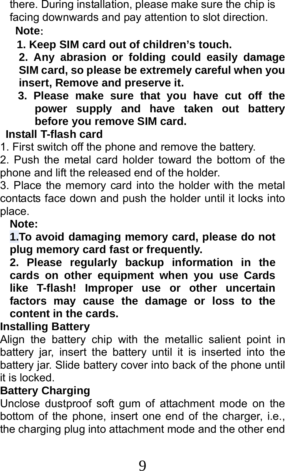 9 there. During installation, please make sure the chip is facing downwards and pay attention to slot direction. Note：  1. Keep SIM card out of children’s touch. 2. Any abrasion or folding could easily damage SIM card, so please be extremely careful when you insert, Remove and preserve it. 3. Please make sure that you have cut off the power supply and have taken out battery before you remove SIM card.  Install T-flash card 1. First switch off the phone and remove the battery. 2. Push the metal card holder toward the bottom of the phone and lift the released end of the holder. 3. Place the memory card into the holder with the metal contacts face down and push the holder until it locks into place. Note: 1.To avoid damaging memory card, please do not plug memory card fast or frequently. 2. Please regularly backup information in the cards on other equipment when you use Cards like T-flash! Improper use or other uncertain factors may cause the damage or loss to the content in the cards. Installing Battery Align the battery chip with the metallic salient point in battery jar, insert the battery until it is inserted into the battery jar. Slide battery cover into back of the phone until it is locked. Battery Charging Unclose dustproof soft gum of attachment mode on the bottom of the phone, insert one end of the charger, i.e., the charging plug into attachment mode and the other end 