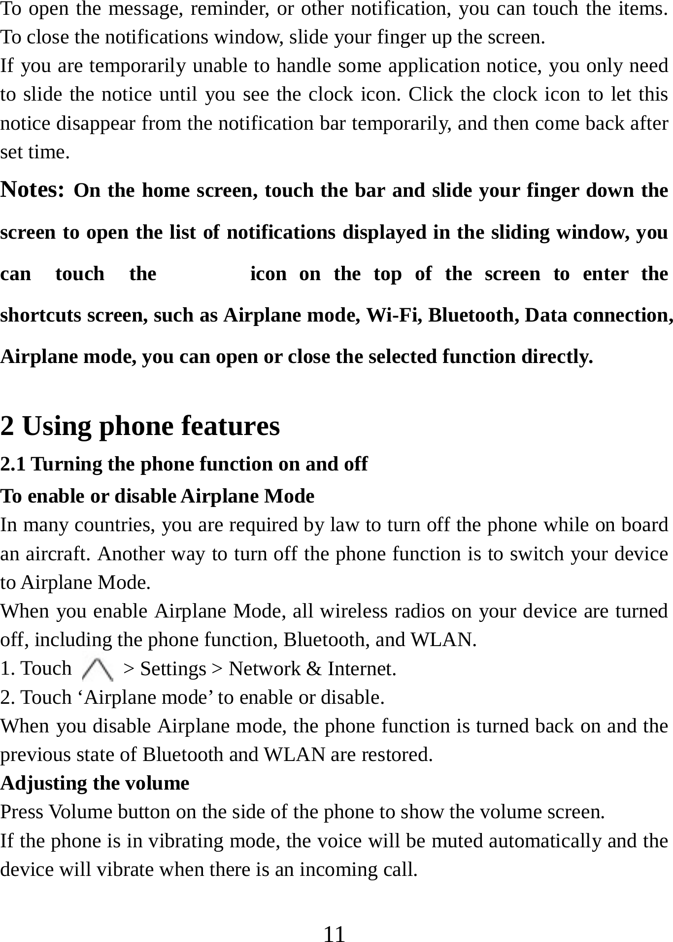   11To open the message, reminder, or other notification, you can touch the items. To close the notifications window, slide your finger up the screen.   If you are temporarily unable to handle some application notice, you only need to slide the notice until you see the clock icon. Click the clock icon to let this notice disappear from the notification bar temporarily, and then come back after set time. Notes: On the home screen, touch the bar and slide your finger down the screen to open the list of notifications displayed in the sliding window, you can  touch  the  icon on the top of the screen to enter the shortcuts screen, such as Airplane mode, Wi-Fi, Bluetooth, Data connection, Airplane mode, you can open or close the selected function directly.  2 Using phone features 2.1 Turning the phone function on and off To enable or disable Airplane Mode In many countries, you are required by law to turn off the phone while on board an aircraft. Another way to turn off the phone function is to switch your device to Airplane Mode. When you enable Airplane Mode, all wireless radios on your device are turned off, including the phone function, Bluetooth, and WLAN. 1. Touch    &gt; Settings &gt; Network &amp; Internet. 2. Touch ‘Airplane mode’ to enable or disable. When you disable Airplane mode, the phone function is turned back on and the previous state of Bluetooth and WLAN are restored. Adjusting the volume Press Volume button on the side of the phone to show the volume screen.   If the phone is in vibrating mode, the voice will be muted automatically and the device will vibrate when there is an incoming call. 