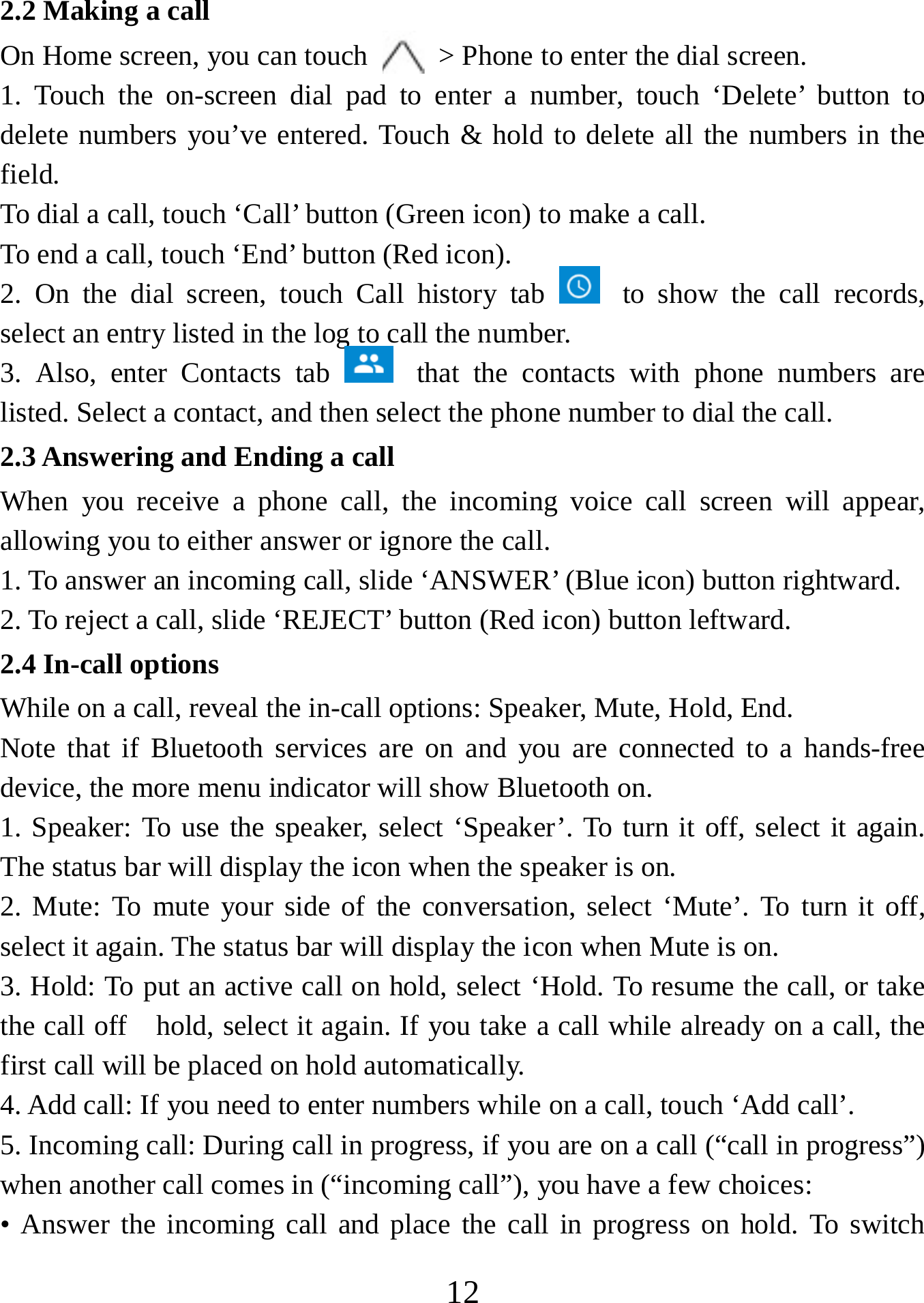   122.2 Making a call On Home screen, you can touch    &gt; Phone to enter the dial screen. 1. Touch the on-screen dial pad to enter a number, touch ‘Delete’ button to delete numbers you’ve entered. Touch &amp; hold to delete all the numbers in the field.  To dial a call, touch ‘Call’ button (Green icon) to make a call.   To end a call, touch ‘End’ button (Red icon).   2. On the dial screen, touch Call history tab   to show the call records, select an entry listed in the log to call the number.   3. Also, enter Contacts tab   that the contacts with phone numbers are listed. Select a contact, and then select the phone number to dial the call.   2.3 Answering and Ending a call When you receive a phone call, the incoming voice call screen will appear, allowing you to either answer or ignore the call.   1. To answer an incoming call, slide ‘ANSWER’ (Blue icon) button rightward. 2. To reject a call, slide ‘REJECT’ button (Red icon) button leftward. 2.4 In-call options While on a call, reveal the in-call options: Speaker, Mute, Hold, End.   Note that if Bluetooth services are on and you are connected to a hands-free device, the more menu indicator will show Bluetooth on.   1. Speaker: To use the speaker, select ‘Speaker’. To turn it off, select it again. The status bar will display the icon when the speaker is on.   2. Mute: To mute your side of the conversation, select ‘Mute’. To turn it off, select it again. The status bar will display the icon when Mute is on.   3. Hold: To put an active call on hold, select ‘Hold. To resume the call, or take the call off    hold, select it again. If you take a call while already on a call, the first call will be placed on hold automatically.   4. Add call: If you need to enter numbers while on a call, touch ‘Add call’.   5. Incoming call: During call in progress, if you are on a call (“call in progress”) when another call comes in (“incoming call”), you have a few choices:   • Answer the incoming call and place the call in progress on hold. To switch 