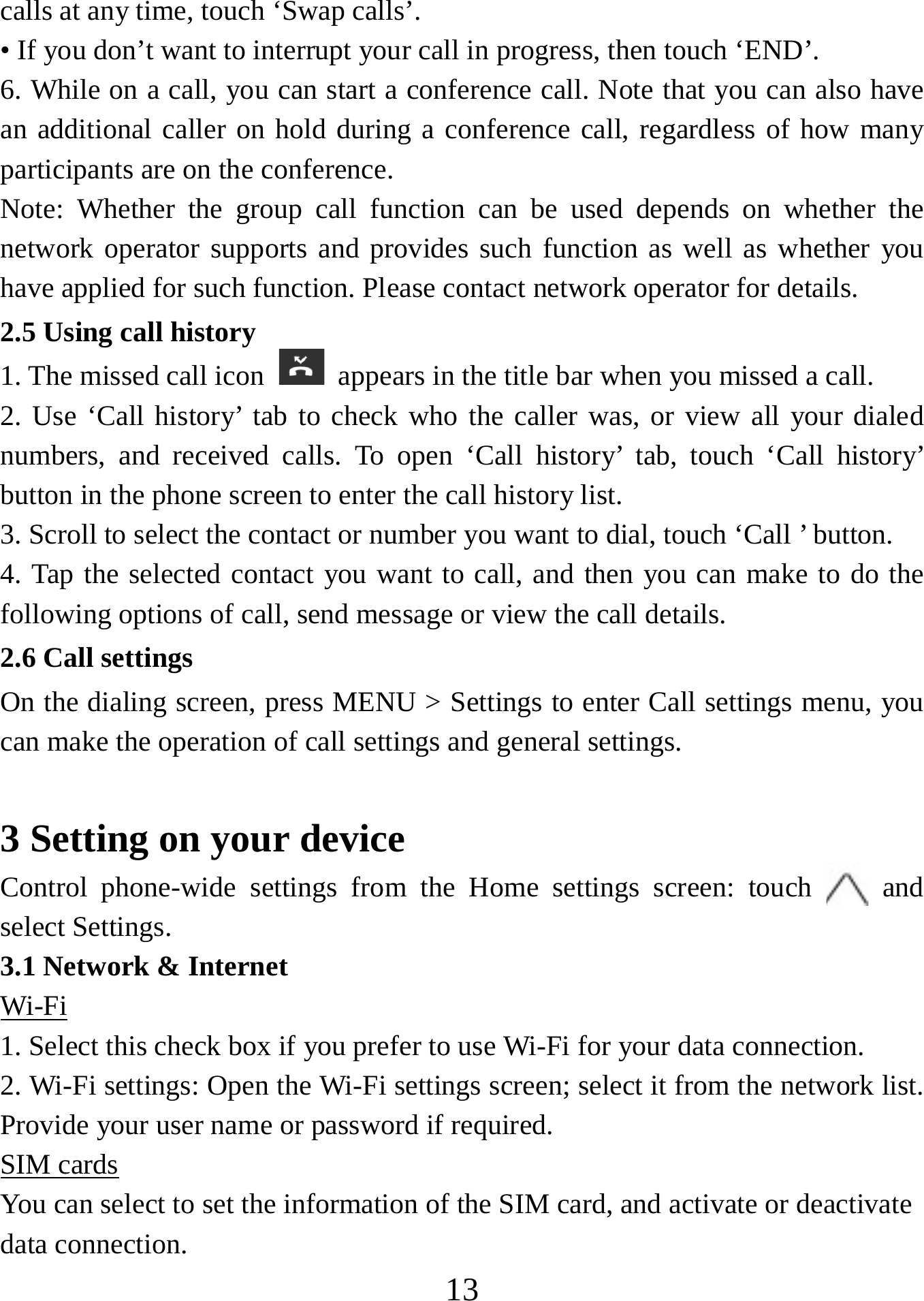   13calls at any time, touch ‘Swap calls’. • If you don’t want to interrupt your call in progress, then touch ‘END’.   6. While on a call, you can start a conference call. Note that you can also have an additional caller on hold during a conference call, regardless of how many participants are on the conference.   Note: Whether the group call function can be used depends on whether the network operator supports and provides such function as well as whether you have applied for such function. Please contact network operator for details. 2.5 Using call history 1. The missed call icon   appears in the title bar when you missed a call.   2. Use ‘Call history’ tab to check who the caller was, or view all your dialed numbers, and received calls. To open ‘Call history’ tab, touch ‘Call history’ button in the phone screen to enter the call history list. 3. Scroll to select the contact or number you want to dial, touch ‘Call ’ button. 4. Tap the selected contact you want to call, and then you can make to do the following options of call, send message or view the call details. 2.6 Call settings On the dialing screen, press MENU &gt; Settings to enter Call settings menu, you can make the operation of call settings and general settings.    3 Setting on your device Control phone-wide settings from the Home settings screen: touch   and select Settings.   3.1 Network &amp; Internet Wi-Fi 1. Select this check box if you prefer to use Wi-Fi for your data connection.   2. Wi-Fi settings: Open the Wi-Fi settings screen; select it from the network list. Provide your user name or password if required.   SIM cards You can select to set the information of the SIM card, and activate or deactivate   data connection. 