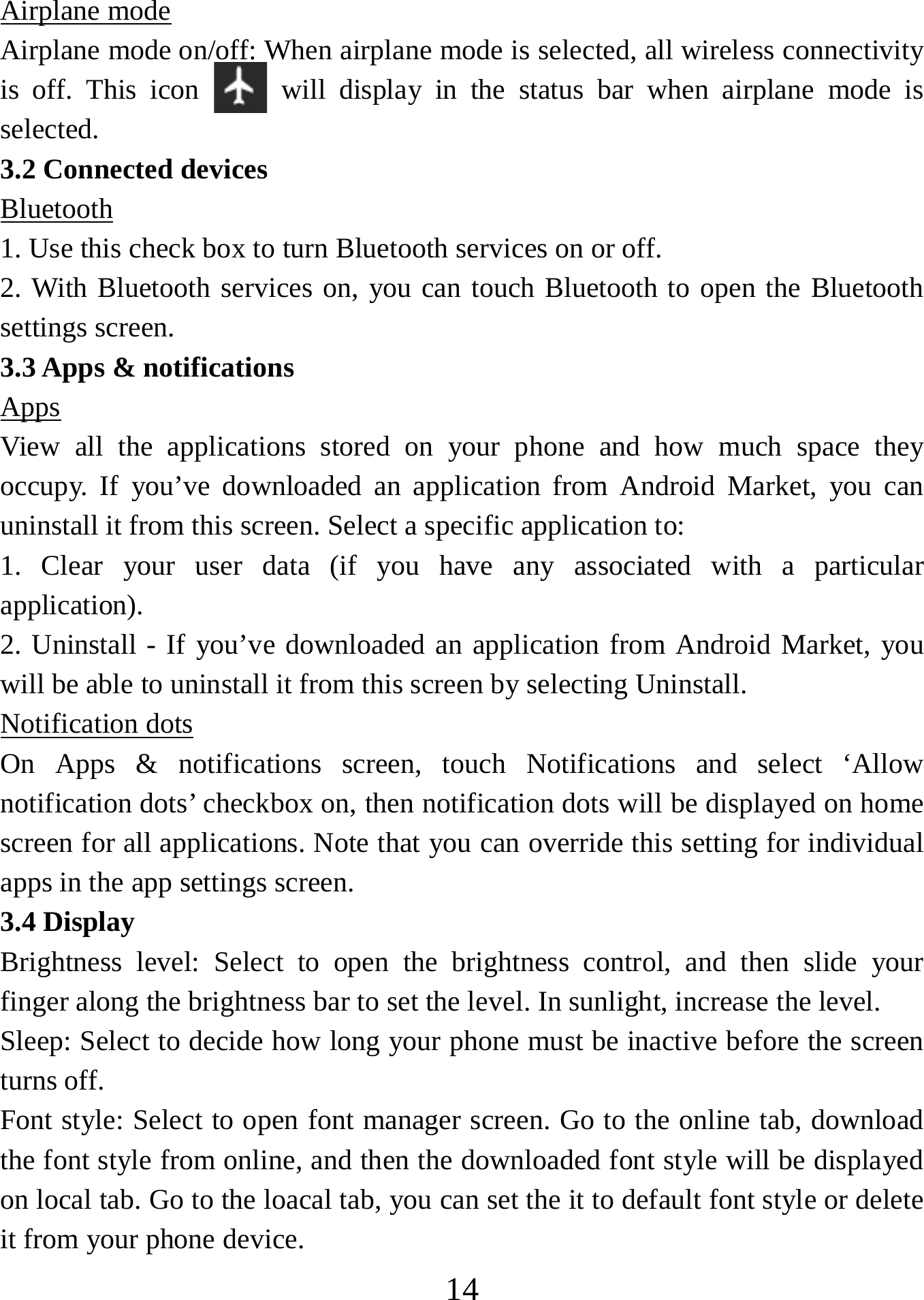   14Airplane mode Airplane mode on/off: When airplane mode is selected, all wireless connectivity is off. This icon   will display in the status bar when airplane mode is selected.  3.2 Connected devices Bluetooth 1. Use this check box to turn Bluetooth services on or off.   2. With Bluetooth services on, you can touch Bluetooth to open the Bluetooth settings screen. 3.3 Apps &amp; notifications Apps View all the applications stored on your phone and how much space they occupy. If you’ve downloaded an application from Android Market, you can uninstall it from this screen. Select a specific application to:   1. Clear your user data (if you have any associated with a particular application).  2. Uninstall - If you’ve downloaded an application from Android Market, you will be able to uninstall it from this screen by selecting Uninstall.  Notification dots On Apps &amp; notifications screen, touch Notifications and select ‘Allow notification dots’ checkbox on, then notification dots will be displayed on home screen for all applications. Note that you can override this setting for individual apps in the app settings screen.   3.4 Display Brightness level: Select to open the brightness control, and then slide your finger along the brightness bar to set the level. In sunlight, increase the level.   Sleep: Select to decide how long your phone must be inactive before the screen turns off.   Font style: Select to open font manager screen. Go to the online tab, download the font style from online, and then the downloaded font style will be displayed on local tab. Go to the loacal tab, you can set the it to default font style or delete it from your phone device. 