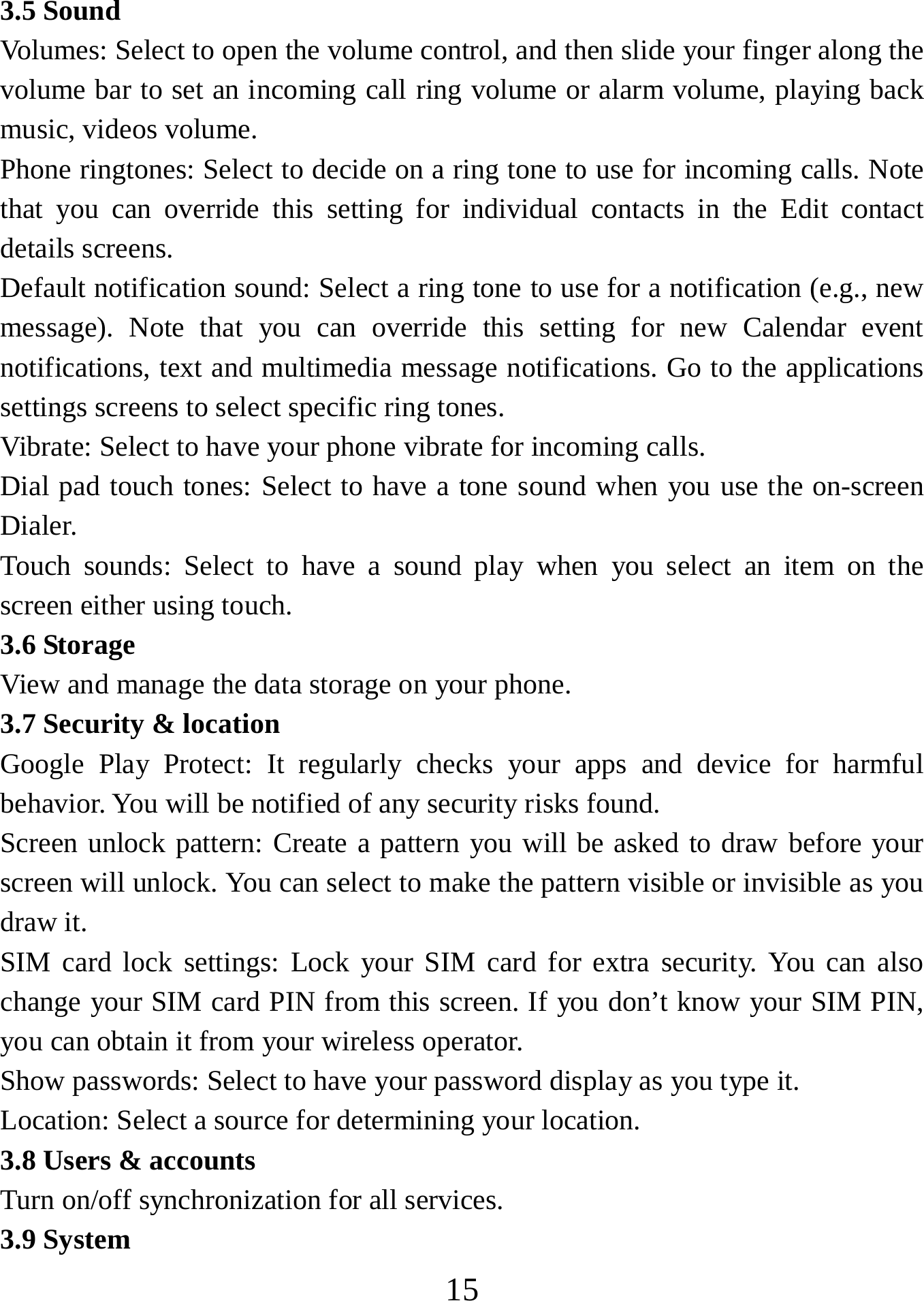   153.5 Sound Volumes: Select to open the volume control, and then slide your finger along the volume bar to set an incoming call ring volume or alarm volume, playing back music, videos volume.   Phone ringtones: Select to decide on a ring tone to use for incoming calls. Note that you can override this setting for individual contacts in the Edit contact details screens.   Default notification sound: Select a ring tone to use for a notification (e.g., new message). Note that you can override this setting for new Calendar event notifications, text and multimedia message notifications. Go to the applications settings screens to select specific ring tones.   Vibrate: Select to have your phone vibrate for incoming calls.   Dial pad touch tones: Select to have a tone sound when you use the on-screen Dialer.  Touch sounds: Select to have a sound play when you select an item on the screen either using touch. 3.6 Storage View and manage the data storage on your phone. 3.7 Security &amp; location Google Play Protect: It regularly checks your apps and device for harmful behavior. You will be notified of any security risks found. Screen unlock pattern: Create a pattern you will be asked to draw before your screen will unlock. You can select to make the pattern visible or invisible as you draw it.   SIM card lock settings: Lock your SIM card for extra security. You can also change your SIM card PIN from this screen. If you don’t know your SIM PIN, you can obtain it from your wireless operator.   Show passwords: Select to have your password display as you type it.     Location: Select a source for determining your location.   3.8 Users &amp; accounts Turn on/off synchronization for all services.   3.9 System 