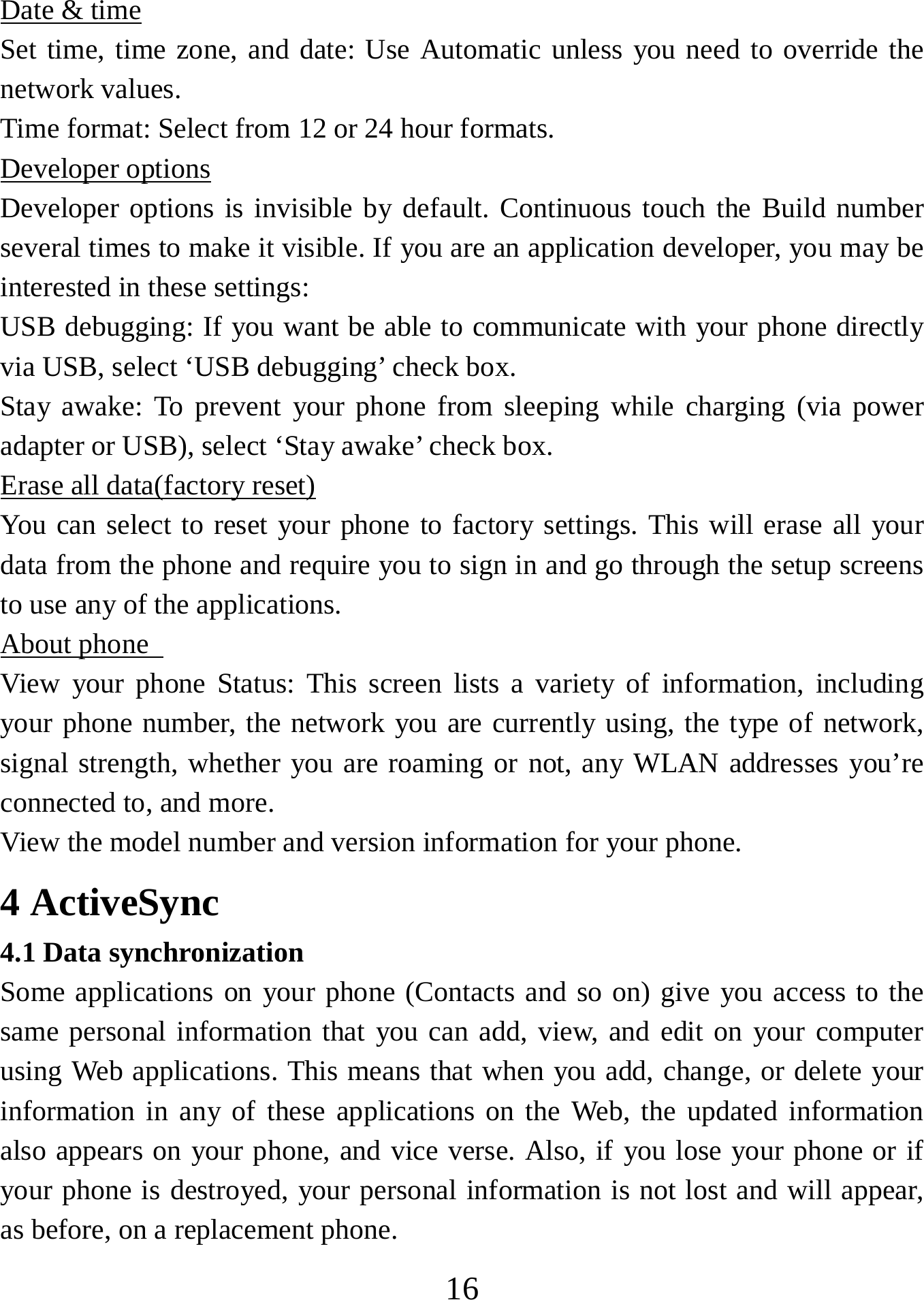   16Date &amp; time Set time, time zone, and date: Use Automatic unless you need to override the network values.   Time format: Select from 12 or 24 hour formats.   Developer options Developer options is invisible by default. Continuous touch the Build number several times to make it visible. If you are an application developer, you may be interested in these settings:   USB debugging: If you want be able to communicate with your phone directly via USB, select ‘USB debugging’ check box.   Stay awake: To prevent your phone from sleeping while charging (via power adapter or USB), select ‘Stay awake’ check box.   Erase all data(factory reset) You can select to reset your phone to factory settings. This will erase all your data from the phone and require you to sign in and go through the setup screens to use any of the applications.   About phone   View your phone Status: This screen lists a variety of information, including your phone number, the network you are currently using, the type of network, signal strength, whether you are roaming or not, any WLAN addresses you’re connected to, and more.   View the model number and version information for your phone. 4 ActiveSync 4.1 Data synchronization   Some applications on your phone (Contacts and so on) give you access to the same personal information that you can add, view, and edit on your computer using Web applications. This means that when you add, change, or delete your information in any of these applications on the Web, the updated information also appears on your phone, and vice verse. Also, if you lose your phone or if your phone is destroyed, your personal information is not lost and will appear, as before, on a replacement phone.   