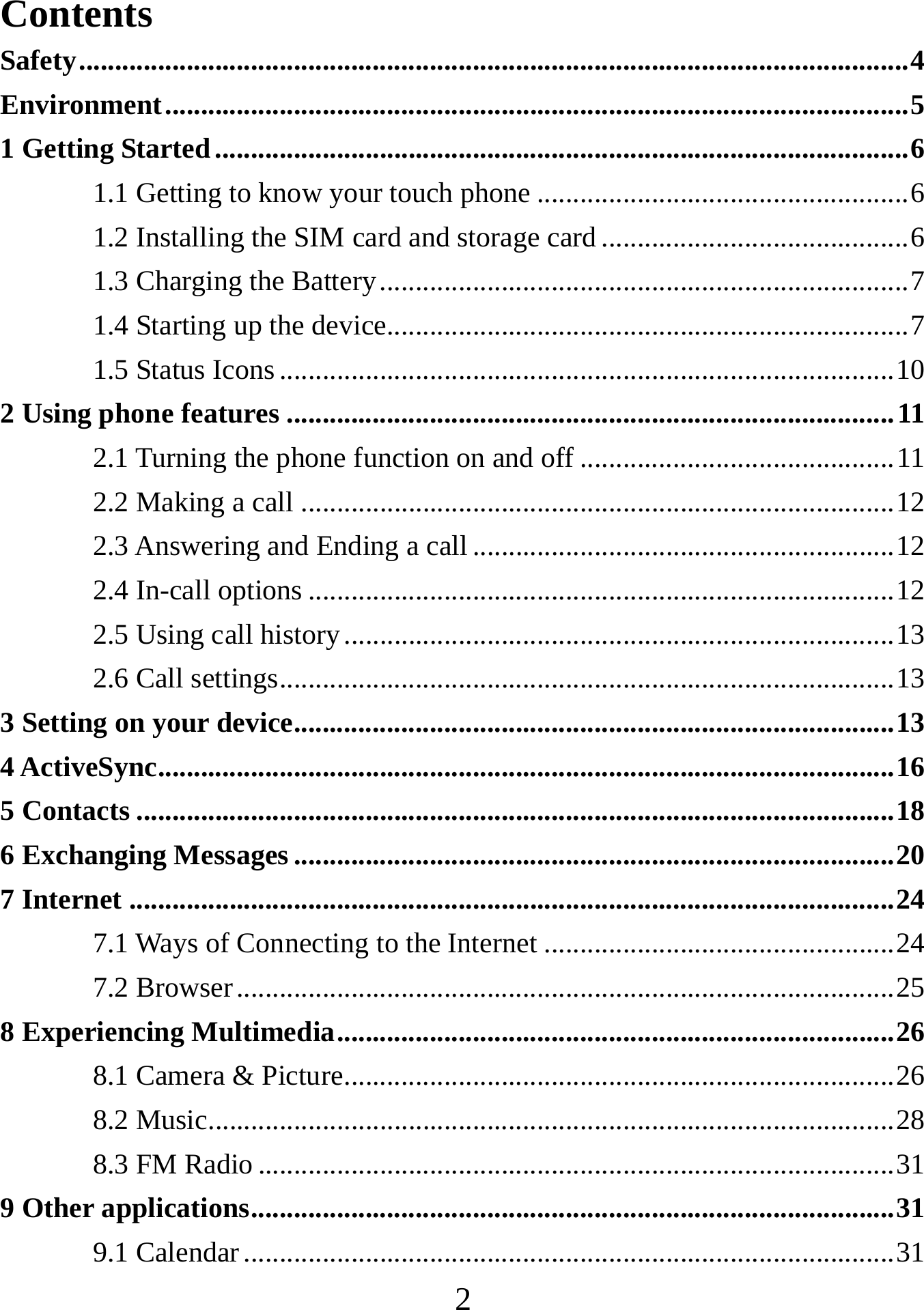   2Contents Safety .................................................................................................................... 4Environment ........................................................................................................ 51 Getting Started ................................................................................................. 61.1 Getting to know your touch phone .................................................... 61.2 Installing the SIM card and storage card ........................................... 61.3 Charging the Battery .......................................................................... 71.4 Starting up the device......................................................................... 71.5 Status Icons ...................................................................................... 102 Using phone features ..................................................................................... 112.1 Turning the phone function on and off ............................................ 112.2 Making a call ................................................................................... 122.3 Answering and Ending a call ........................................................... 122.4 In-call options .................................................................................. 122.5 Using call history ............................................................................. 132.6 Call settings ...................................................................................... 133 Setting on your device .................................................................................... 134 ActiveSync ....................................................................................................... 165 Contacts .......................................................................................................... 186 Exchanging Messages .................................................................................... 207 Internet ........................................................................................................... 247.1 Ways of Connecting to the Internet ................................................. 247.2 Browser ............................................................................................ 258 Experiencing Multimedia .............................................................................. 268.1 Camera &amp; Picture ............................................................................. 268.2 Music................................................................................................ 288.3 FM Radio ......................................................................................... 319 Other applications .......................................................................................... 319.1 Calendar ........................................................................................... 31