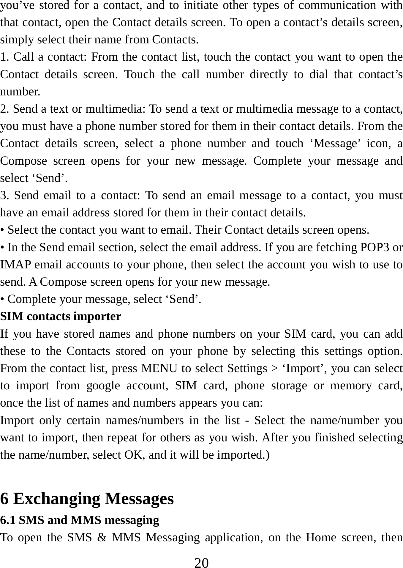   20you’ve stored for a contact, and to initiate other types of communication with that contact, open the Contact details screen. To open a contact’s details screen, simply select their name from Contacts.   1. Call a contact: From the contact list, touch the contact you want to open the Contact details screen. Touch the call number directly to dial that contact’s number.  2. Send a text or multimedia: To send a text or multimedia message to a contact, you must have a phone number stored for them in their contact details. From the Contact details screen, select a phone number and touch ‘Message’ icon, a Compose screen opens for your new message. Complete your message and select ‘Send’.   3. Send email to a contact: To send an email message to a contact, you must have an email address stored for them in their contact details.   • Select the contact you want to email. Their Contact details screen opens.   • In the Send email section, select the email address. If you are fetching POP3 or IMAP email accounts to your phone, then select the account you wish to use to send. A Compose screen opens for your new message.   • Complete your message, select ‘Send’.   SIM contacts importer If you have stored names and phone numbers on your SIM card, you can add these to the Contacts stored on your phone by selecting this settings option. From the contact list, press MENU to select Settings &gt; ‘Import’, you can select to import from google account, SIM card, phone storage or memory card,    once the list of names and numbers appears you can:   Import only certain names/numbers in the list - Select the name/number you want to import, then repeat for others as you wish. After you finished selecting   the name/number, select OK, and it will be imported.)    6 Exchanging Messages 6.1 SMS and MMS messaging   To open the SMS &amp; MMS Messaging application, on the Home screen, then 