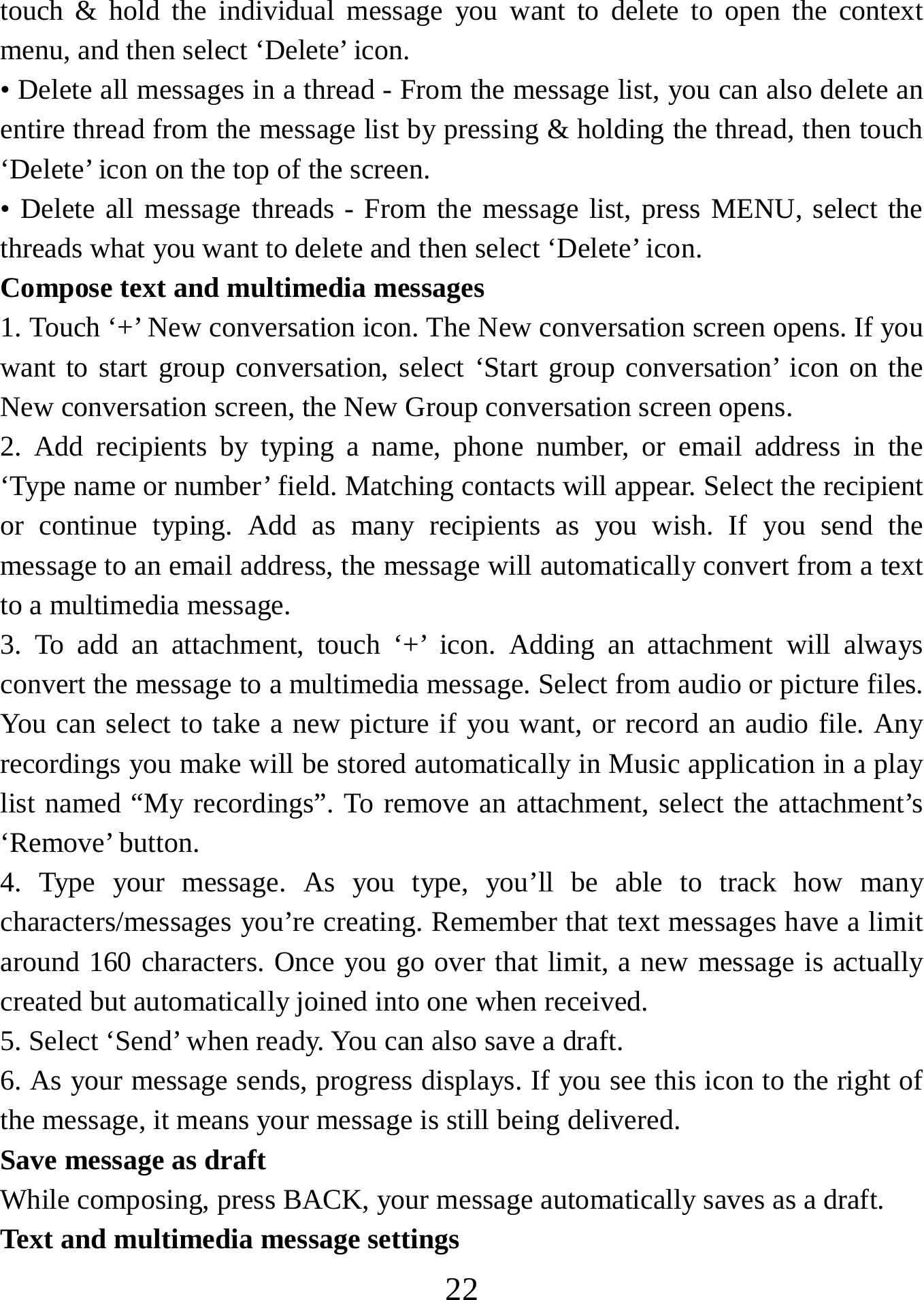   22touch &amp; hold the individual message you want to delete to open the context menu, and then select ‘Delete’ icon.   • Delete all messages in a thread - From the message list, you can also delete an entire thread from the message list by pressing &amp; holding the thread, then touch ‘Delete’ icon on the top of the screen.   • Delete all message threads - From the message list, press MENU, select the threads what you want to delete and then select ‘Delete’ icon.   Compose text and multimedia messages   1. Touch ‘+’ New conversation icon. The New conversation screen opens. If you want to start group conversation, select ‘Start group conversation’ icon on the New conversation screen, the New Group conversation screen opens.   2. Add recipients by typing a name, phone number, or email address in the ‘Type name or number’ field. Matching contacts will appear. Select the recipient or continue typing. Add as many recipients as you wish. If you send the message to an email address, the message will automatically convert from a text to a multimedia message.   3. To add an attachment, touch ‘+’ icon. Adding an attachment will always convert the message to a multimedia message. Select from audio or picture files. You can select to take a new picture if you want, or record an audio file. Any recordings you make will be stored automatically in Music application in a play list named “My recordings”. To remove an attachment, select the attachment’s ‘Remove’ button.   4. Type your message. As you type, you’ll be able to track how many characters/messages you’re creating. Remember that text messages have a limit around 160 characters. Once you go over that limit, a new message is actually created but automatically joined into one when received.   5. Select ‘Send’ when ready. You can also save a draft.   6. As your message sends, progress displays. If you see this icon to the right of the message, it means your message is still being delivered.   Save message as draft While composing, press BACK, your message automatically saves as a draft. Text and multimedia message settings   