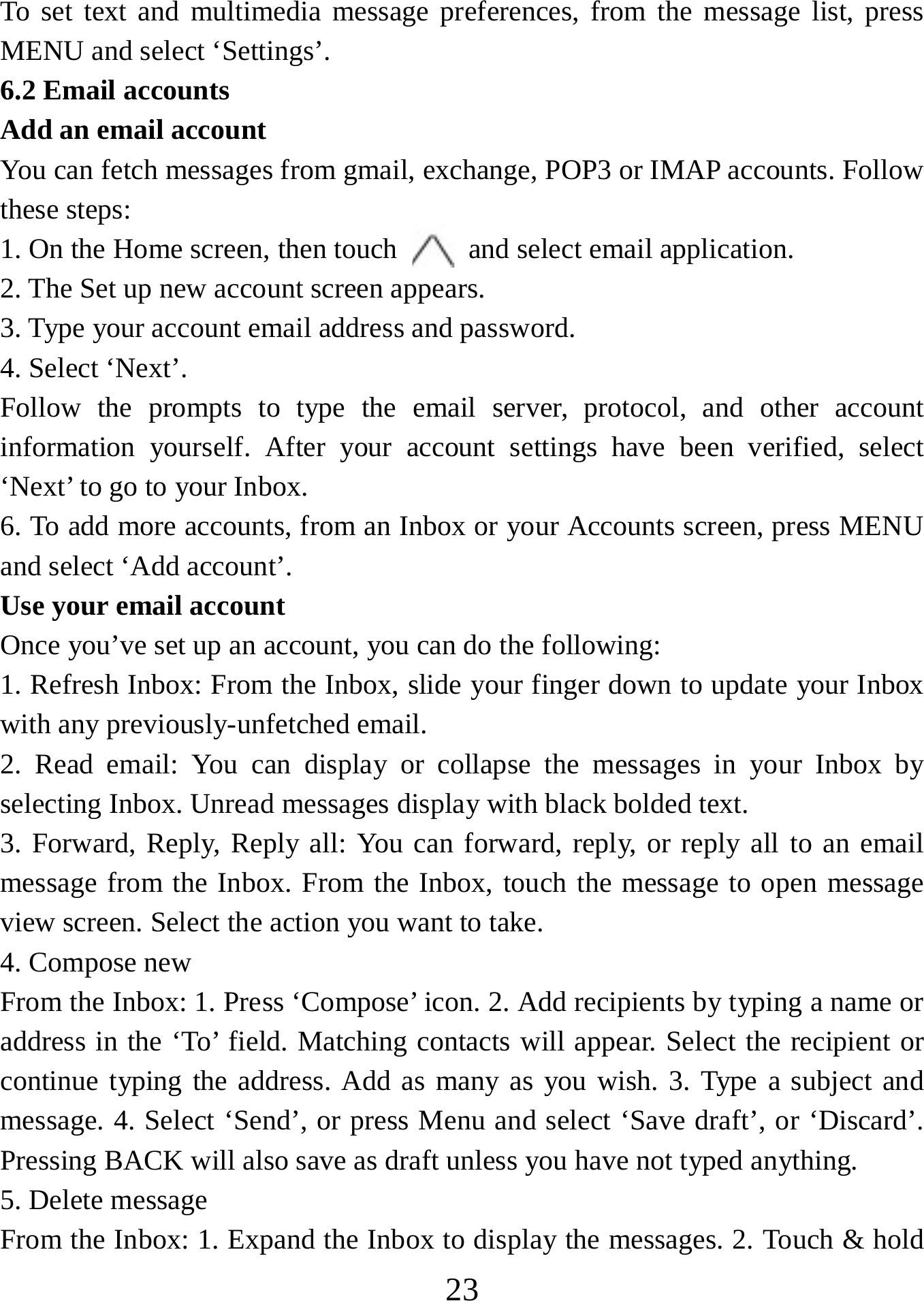   23To set text and multimedia message preferences, from the message list, press MENU and select ‘Settings’.   6.2 Email accounts    Add an email account   You can fetch messages from gmail, exchange, POP3 or IMAP accounts. Follow these steps:   1. On the Home screen, then touch    and select email application. 2. The Set up new account screen appears. 3. Type your account email address and password. 4. Select ‘Next’.   Follow the prompts to type the email server, protocol, and other account information yourself. After your account settings have been verified, select ‘Next’ to go to your Inbox.   6. To add more accounts, from an Inbox or your Accounts screen, press MENU and select ‘Add account’.   Use your email account   Once you’ve set up an account, you can do the following:   1. Refresh Inbox: From the Inbox, slide your finger down to update your Inbox with any previously-unfetched email.   2. Read email: You can display or collapse the messages in your Inbox by selecting Inbox. Unread messages display with black bolded text.    3. Forward, Reply, Reply all: You can forward, reply, or reply all to an email message from the Inbox. From the Inbox, touch the message to open message view screen. Select the action you want to take.   4. Compose new From the Inbox: 1. Press ‘Compose’ icon. 2. Add recipients by typing a name or address in the ‘To’ field. Matching contacts will appear. Select the recipient or continue typing the address. Add as many as you wish. 3. Type a subject and message. 4. Select ‘Send’, or press Menu and select ‘Save draft’, or ‘Discard’. Pressing BACK will also save as draft unless you have not typed anything.   5. Delete message From the Inbox: 1. Expand the Inbox to display the messages. 2. Touch &amp; hold 