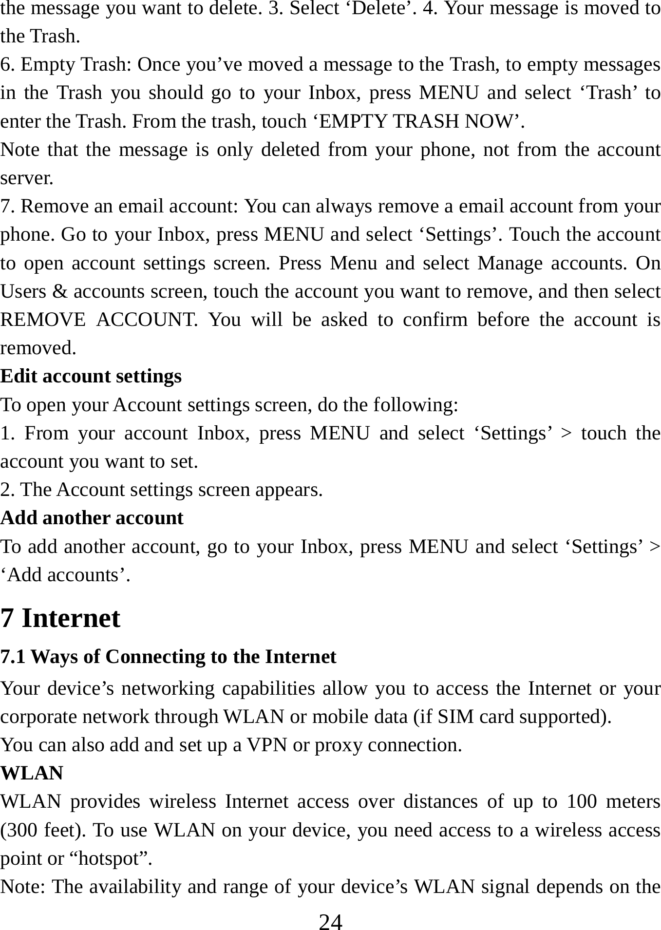   24the message you want to delete. 3. Select ‘Delete’. 4. Your message is moved to the Trash.   6. Empty Trash: Once you’ve moved a message to the Trash, to empty messages in the Trash you should go to your Inbox, press MENU and select ‘Trash’ to enter the Trash. From the trash, touch ‘EMPTY TRASH NOW’.     Note that the message is only deleted from your phone, not from the account server.  7. Remove an email account: You can always remove a email account from your phone. Go to your Inbox, press MENU and select ‘Settings’. Touch the account to open account settings screen. Press Menu and select Manage accounts. On Users &amp; accounts screen, touch the account you want to remove, and then select REMOVE ACCOUNT. You will be asked to confirm before the account is removed. Edit account settings   To open your Account settings screen, do the following:   1. From your account Inbox, press MENU and select ‘Settings’ &gt; touch the account you want to set.   2. The Account settings screen appears.    Add another account   To add another account, go to your Inbox, press MENU and select ‘Settings’ &gt; ‘Add accounts’.     7 Internet   7.1 Ways of Connecting to the Internet   Your device’s networking capabilities allow you to access the Internet or your corporate network through WLAN or mobile data (if SIM card supported). You can also add and set up a VPN or proxy connection. WLAN WLAN provides wireless Internet access over distances of up to 100 meters (300 feet). To use WLAN on your device, you need access to a wireless access point or “hotspot”.   Note: The availability and range of your device’s WLAN signal depends on the 