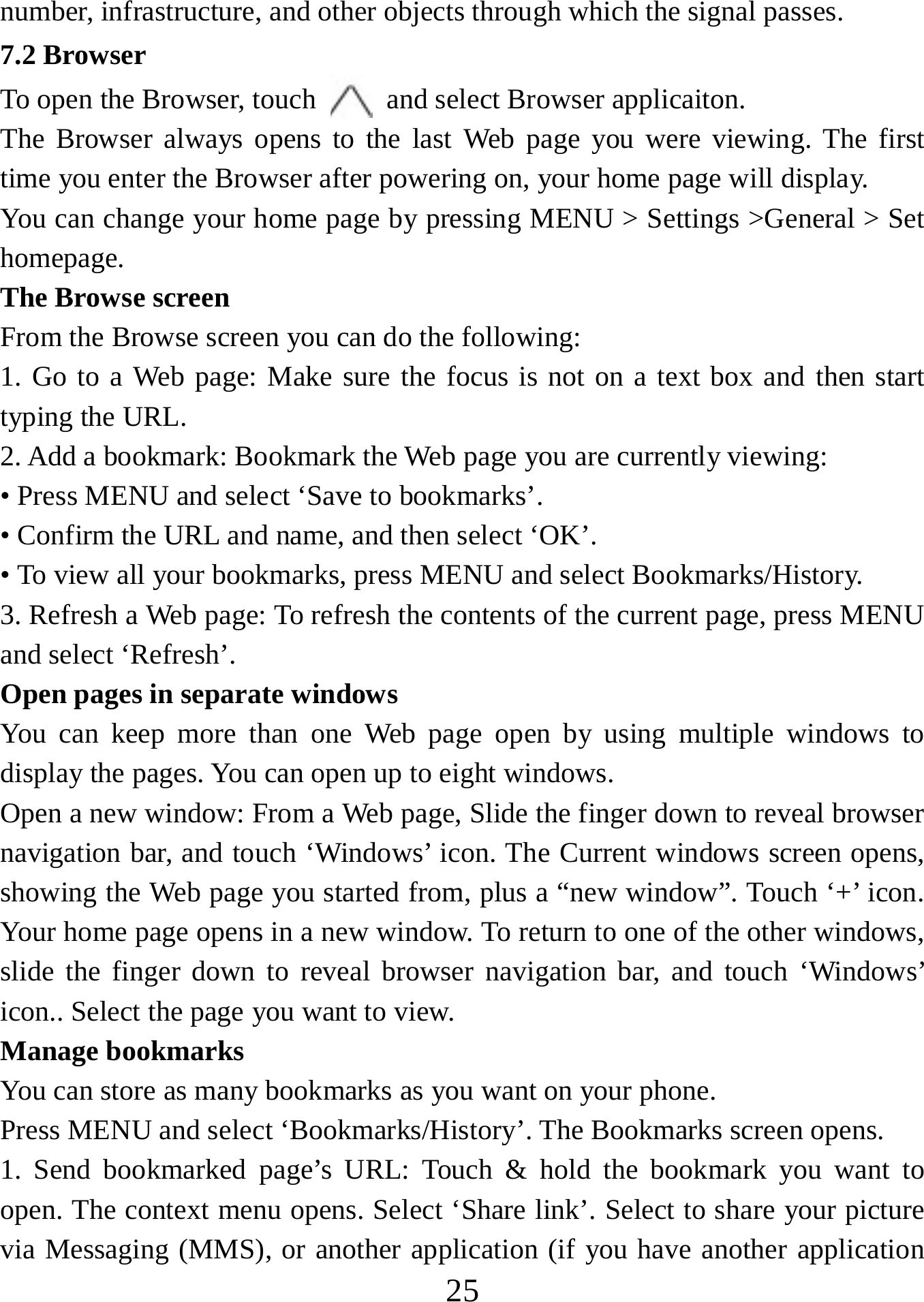   25number, infrastructure, and other objects through which the signal passes. 7.2 Browser To open the Browser, touch    and select Browser applicaiton.   The Browser always opens to the last Web page you were viewing. The first time you enter the Browser after powering on, your home page will display.   You can change your home page by pressing MENU &gt; Settings &gt;General &gt; Set homepage.  The Browse screen   From the Browse screen you can do the following:   1. Go to a Web page: Make sure the focus is not on a text box and then start typing the URL.   2. Add a bookmark: Bookmark the Web page you are currently viewing:   • Press MENU and select ‘Save to bookmarks’.   • Confirm the URL and name, and then select ‘OK’. • To view all your bookmarks, press MENU and select Bookmarks/History.   3. Refresh a Web page: To refresh the contents of the current page, press MENU and select ‘Refresh’. Open pages in separate windows   You can keep more than one Web page open by using multiple windows to display the pages. You can open up to eight windows.   Open a new window: From a Web page, Slide the finger down to reveal browser navigation bar, and touch ‘Windows’ icon. The Current windows screen opens, showing the Web page you started from, plus a “new window”. Touch ‘+’ icon. Your home page opens in a new window. To return to one of the other windows, slide the finger down to reveal browser navigation bar, and touch ‘Windows’ icon.. Select the page you want to view.   Manage bookmarks   You can store as many bookmarks as you want on your phone.   Press MENU and select ‘Bookmarks/History’. The Bookmarks screen opens. 1. Send bookmarked page’s URL: Touch &amp; hold the bookmark you want to open. The context menu opens. Select ‘Share link’. Select to share your picture via Messaging (MMS), or another application (if you have another application 