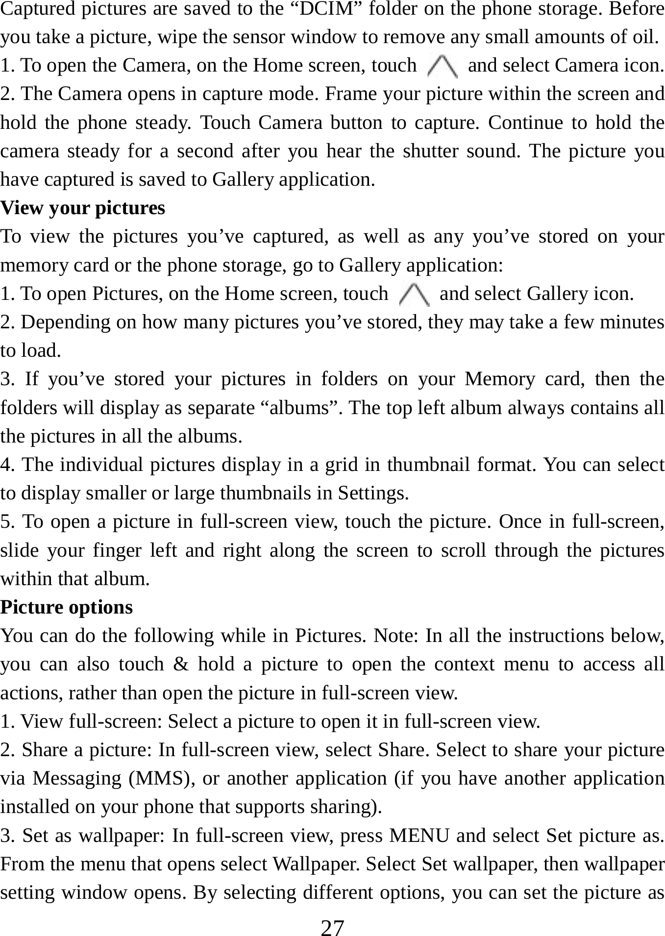   27Captured pictures are saved to the “DCIM” folder on the phone storage. Before you take a picture, wipe the sensor window to remove any small amounts of oil.   1. To open the Camera, on the Home screen, touch   and select Camera icon.   2. The Camera opens in capture mode. Frame your picture within the screen and hold the phone steady. Touch Camera button to capture. Continue to hold the camera steady for a second after you hear the shutter sound. The picture you have captured is saved to Gallery application.   View your pictures To view the pictures you’ve captured, as well as any you’ve stored on your memory card or the phone storage, go to Gallery application:   1. To open Pictures, on the Home screen, touch   and select Gallery icon.   2. Depending on how many pictures you’ve stored, they may take a few minutes to load.   3. If you’ve stored your pictures in folders on your Memory card, then the folders will display as separate “albums”. The top left album always contains all the pictures in all the albums.   4. The individual pictures display in a grid in thumbnail format. You can select to display smaller or large thumbnails in Settings.   5. To open a picture in full-screen view, touch the picture. Once in full-screen,   slide your finger left and right along the screen to scroll through the pictures within that album. Picture options   You can do the following while in Pictures. Note: In all the instructions below, you can also touch &amp; hold a picture to open the context menu to access all actions, rather than open the picture in full-screen view. 1. View full-screen: Select a picture to open it in full-screen view.  2. Share a picture: In full-screen view, select Share. Select to share your picture via Messaging (MMS), or another application (if you have another application installed on your phone that supports sharing).   3. Set as wallpaper: In full-screen view, press MENU and select Set picture as. From the menu that opens select Wallpaper. Select Set wallpaper, then wallpaper setting window opens. By selecting different options, you can set the picture as 