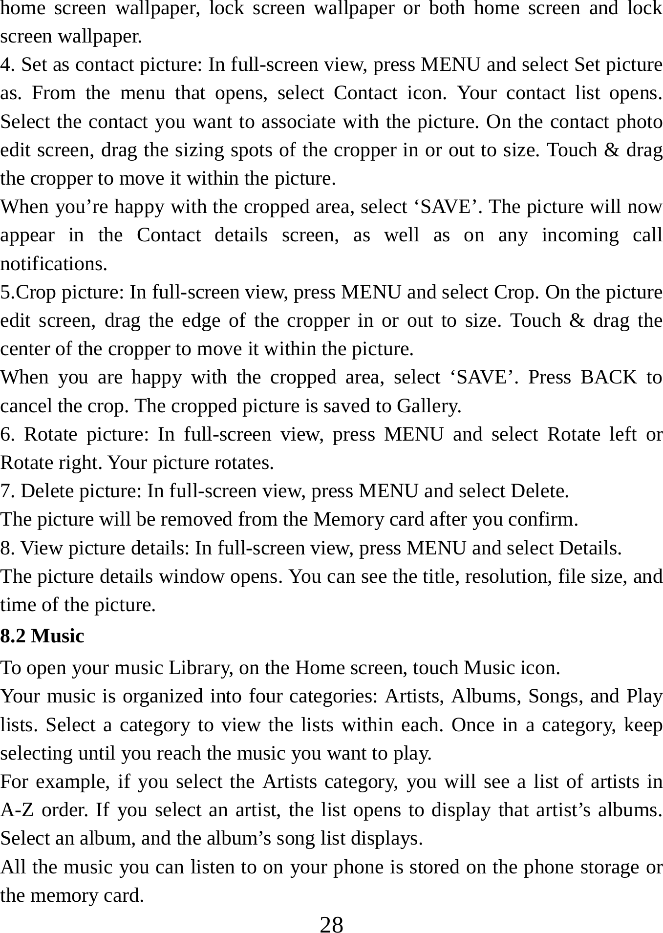   28home screen wallpaper, lock screen wallpaper or both home screen and lock screen wallpaper.   4. Set as contact picture: In full-screen view, press MENU and select Set picture as. From the menu that opens, select Contact icon. Your contact list opens. Select the contact you want to associate with the picture. On the contact photo edit screen, drag the sizing spots of the cropper in or out to size. Touch &amp; drag the cropper to move it within the picture. When you’re happy with the cropped area, select ‘SAVE’. The picture will now appear in the Contact details screen, as well as on any incoming call notifications.  5.Crop picture: In full-screen view, press MENU and select Crop. On the picture edit screen, drag the edge of the cropper in or out to size. Touch &amp; drag the center of the cropper to move it within the picture.   When you are happy with the cropped area, select ‘SAVE’. Press BACK to cancel the crop. The cropped picture is saved to Gallery.   6. Rotate picture: In full-screen view, press MENU and select Rotate left or Rotate right. Your picture rotates.   7. Delete picture: In full-screen view, press MENU and select Delete.     The picture will be removed from the Memory card after you confirm.   8. View picture details: In full-screen view, press MENU and select Details.   The picture details window opens. You can see the title, resolution, file size, and time of the picture.   8.2 Music To open your music Library, on the Home screen, touch Music icon.   Your music is organized into four categories: Artists, Albums, Songs, and Play lists. Select a category to view the lists within each. Once in a category, keep selecting until you reach the music you want to play.   For example, if you select the Artists category, you will see a list of artists in A-Z order. If you select an artist, the list opens to display that artist’s albums. Select an album, and the album’s song list displays.   All the music you can listen to on your phone is stored on the phone storage or the memory card.   