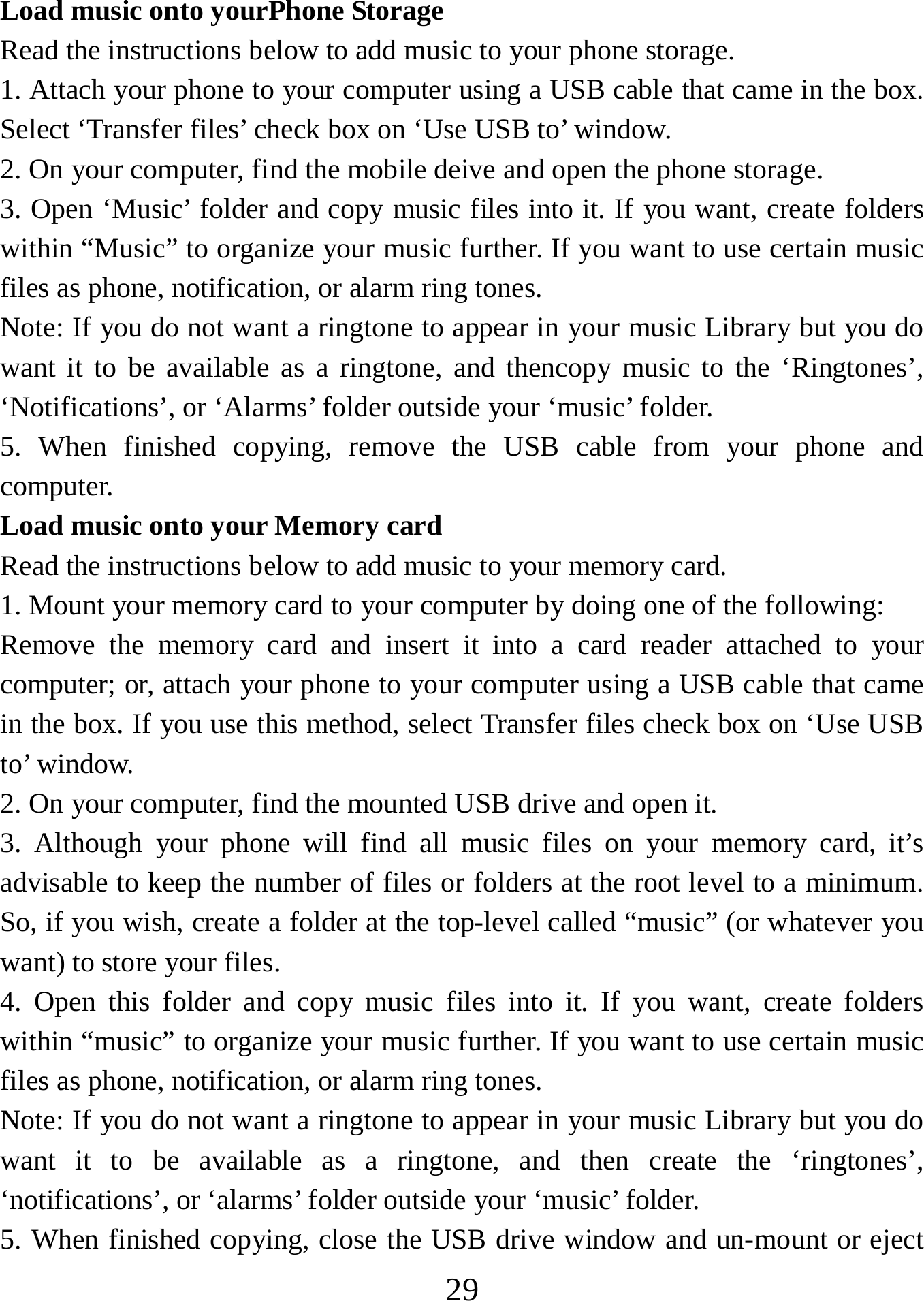   29Load music onto yourPhone Storage   Read the instructions below to add music to your phone storage. 1. Attach your phone to your computer using a USB cable that came in the box. Select ‘Transfer files’ check box on ‘Use USB to’ window.   2. On your computer, find the mobile deive and open the phone storage.   3. Open ‘Music’ folder and copy music files into it. If you want, create folders within “Music” to organize your music further. If you want to use certain music files as phone, notification, or alarm ring tones. Note: If you do not want a ringtone to appear in your music Library but you do want it to be available as a ringtone, and thencopy music to the ‘Ringtones’, ‘Notifications’, or ‘Alarms’ folder outside your ‘music’ folder.   5. When finished copying, remove the USB cable from your phone and computer. Load music onto your Memory card Read the instructions below to add music to your memory card.   1. Mount your memory card to your computer by doing one of the following:   Remove the memory card and insert it into a card reader attached to your computer; or, attach your phone to your computer using a USB cable that came in the box. If you use this method, select Transfer files check box on ‘Use USB to’ window.   2. On your computer, find the mounted USB drive and open it.   3. Although your phone will find all music files on your memory card, it’s advisable to keep the number of files or folders at the root level to a minimum. So, if you wish, create a folder at the top-level called “music” (or whatever you want) to store your files.   4. Open this folder and copy music files into it. If you want, create folders within “music” to organize your music further. If you want to use certain music files as phone, notification, or alarm ring tones. Note: If you do not want a ringtone to appear in your music Library but you do want it to be available as a ringtone, and then create the ‘ringtones’, ‘notifications’, or ‘alarms’ folder outside your ‘music’ folder.   5. When finished copying, close the USB drive window and un-mount or eject 