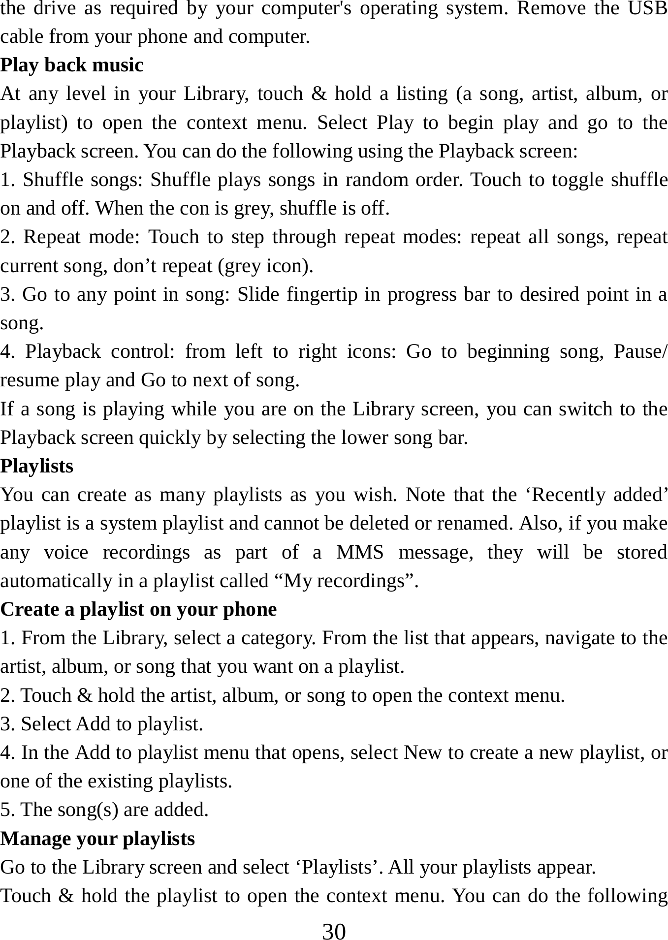   30the drive as required by your computer&apos;s operating system. Remove the USB cable from your phone and computer. Play back music   At any level in your Library, touch &amp; hold a listing (a song, artist, album, or playlist) to open the context menu. Select Play to begin play and go to the Playback screen. You can do the following using the Playback screen:   1. Shuffle songs: Shuffle plays songs in random order. Touch to toggle shuffle on and off. When the con is grey, shuffle is off.   2. Repeat mode: Touch to step through repeat modes: repeat all songs, repeat current song, don’t repeat (grey icon). 3. Go to any point in song: Slide fingertip in progress bar to desired point in a song. 4. Playback control: from left to right icons: Go to beginning song, Pause/ resume play and Go to next of song. If a song is playing while you are on the Library screen, you can switch to the Playback screen quickly by selecting the lower song bar.   Playlists  You can create as many playlists as you wish. Note that the ‘Recently added’ playlist is a system playlist and cannot be deleted or renamed. Also, if you make any voice recordings as part of a MMS message, they will be stored automatically in a playlist called “My recordings”.  Create a playlist on your phone 1. From the Library, select a category. From the list that appears, navigate to the artist, album, or song that you want on a playlist.   2. Touch &amp; hold the artist, album, or song to open the context menu.   3. Select Add to playlist.   4. In the Add to playlist menu that opens, select New to create a new playlist, or one of the existing playlists.   5. The song(s) are added.     Manage your playlists   Go to the Library screen and select ‘Playlists’. All your playlists appear.   Touch &amp; hold the playlist to open the context menu. You can do the following 