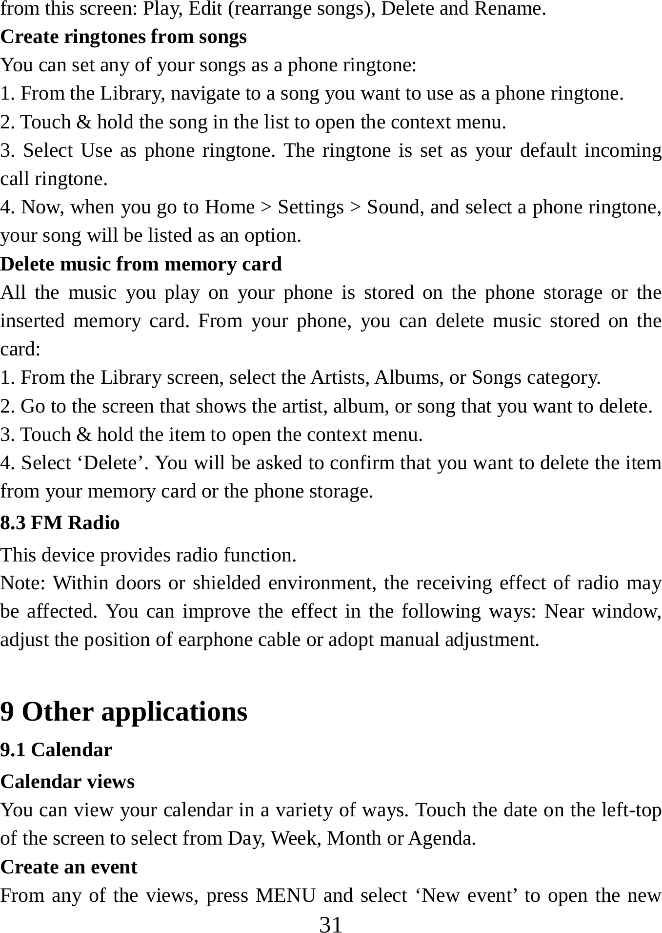   31from this screen: Play, Edit (rearrange songs), Delete and Rename. Create ringtones from songs   You can set any of your songs as a phone ringtone:   1. From the Library, navigate to a song you want to use as a phone ringtone.   2. Touch &amp; hold the song in the list to open the context menu.   3. Select Use as phone ringtone. The ringtone is set as your default incoming call ringtone.   4. Now, when you go to Home &gt; Settings &gt; Sound, and select a phone ringtone, your song will be listed as an option. Delete music from memory card   All the music you play on your phone is stored on the phone storage or the inserted memory card. From your phone, you can delete music stored on the card:  1. From the Library screen, select the Artists, Albums, or Songs category.   2. Go to the screen that shows the artist, album, or song that you want to delete.   3. Touch &amp; hold the item to open the context menu.   4. Select ‘Delete’. You will be asked to confirm that you want to delete the item from your memory card or the phone storage. 8.3 FM Radio This device provides radio function.   Note: Within doors or shielded environment, the receiving effect of radio may be affected. You can improve the effect in the following ways: Near window, adjust the position of earphone cable or adopt manual adjustment.    9 Other applications 9.1 Calendar Calendar views   You can view your calendar in a variety of ways. Touch the date on the left-top of the screen to select from Day, Week, Month or Agenda.   Create an event   From any of the views, press MENU and select ‘New event’ to open the new 