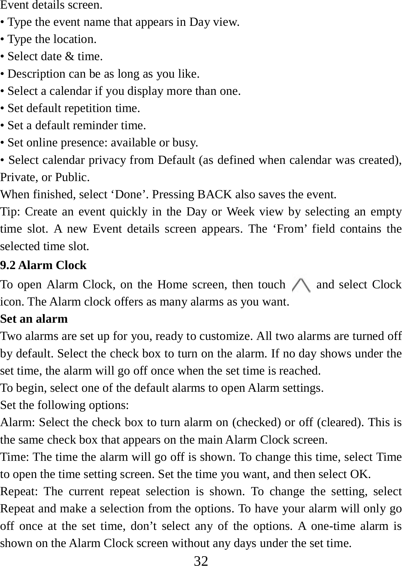   32Event details screen.   • Type the event name that appears in Day view.   • Type the location.   • Select date &amp; time.   • Description can be as long as you like. • Select a calendar if you display more than one.   • Set default repetition time.   • Set a default reminder time.   • Set online presence: available or busy.   • Select calendar privacy from Default (as defined when calendar was created), Private, or Public.   When finished, select ‘Done’. Pressing BACK also saves the event.   Tip: Create an event quickly in the Day or Week view by selecting an empty time slot. A new Event details screen appears. The ‘From’ field contains the selected time slot.   9.2 Alarm Clock     To open Alarm Clock, on the Home screen, then touch   and select Clock icon. The Alarm clock offers as many alarms as you want.   Set an alarm  Two alarms are set up for you, ready to customize. All two alarms are turned off by default. Select the check box to turn on the alarm. If no day shows under the set time, the alarm will go off once when the set time is reached. To begin, select one of the default alarms to open Alarm settings.   Set the following options:  Alarm: Select the check box to turn alarm on (checked) or off (cleared). This is the same check box that appears on the main Alarm Clock screen. Time: The time the alarm will go off is shown. To change this time, select Time to open the time setting screen. Set the time you want, and then select OK.  Repeat: The current repeat selection is shown. To change the setting, select Repeat and make a selection from the options. To have your alarm will only go off once at the set time, don’t select any of the options. A one-time alarm is shown on the Alarm Clock screen without any days under the set time. 