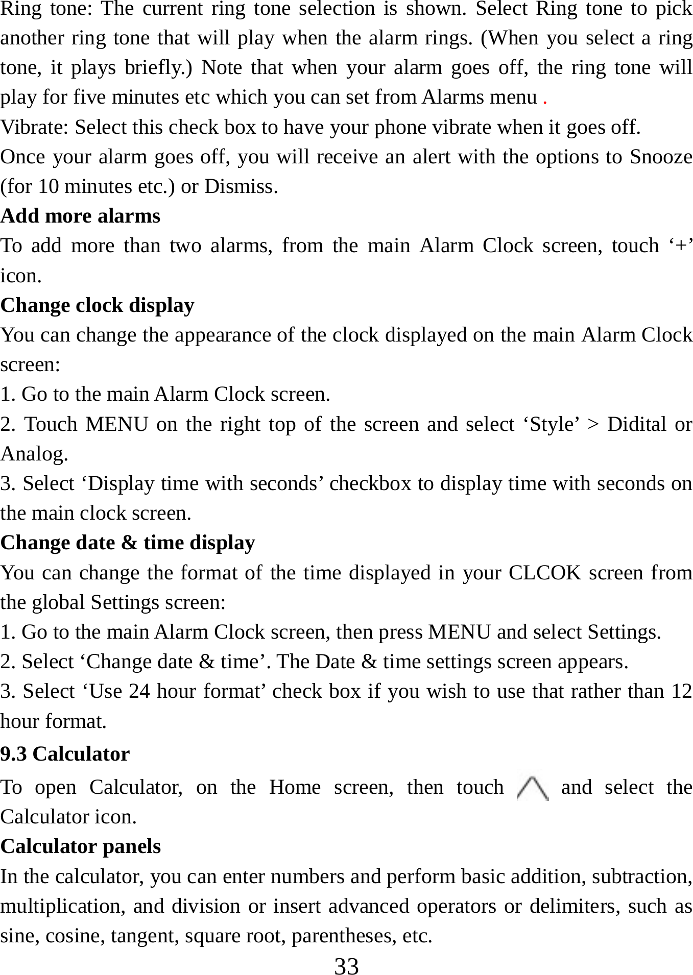   33Ring tone: The current ring tone selection is shown. Select Ring tone to pick another ring tone that will play when the alarm rings. (When you select a ring tone, it plays briefly.) Note that when your alarm goes off, the ring tone will play for five minutes etc which you can set from Alarms menu .  Vibrate: Select this check box to have your phone vibrate when it goes off. Once your alarm goes off, you will receive an alert with the options to Snooze (for 10 minutes etc.) or Dismiss.   Add more alarms   To add more than two alarms, from the main Alarm Clock screen, touch ‘+’ icon.  Change clock display   You can change the appearance of the clock displayed on the main Alarm Clock screen: 1. Go to the main Alarm Clock screen. 2. Touch MENU on the right top of the screen and select ‘Style’ &gt; Didital or Analog. 3. Select ‘Display time with seconds’ checkbox to display time with seconds on the main clock screen. Change date &amp; time display   You can change the format of the time displayed in your CLCOK screen from the global Settings screen: 1. Go to the main Alarm Clock screen, then press MENU and select Settings.     2. Select ‘Change date &amp; time’. The Date &amp; time settings screen appears.   3. Select ‘Use 24 hour format’ check box if you wish to use that rather than 12 hour format.   9.3 Calculator To open Calculator, on the Home screen, then touch   and select the Calculator icon.   Calculator panels   In the calculator, you can enter numbers and perform basic addition, subtraction, multiplication, and division or insert advanced operators or delimiters, such as sine, cosine, tangent, square root, parentheses, etc.   