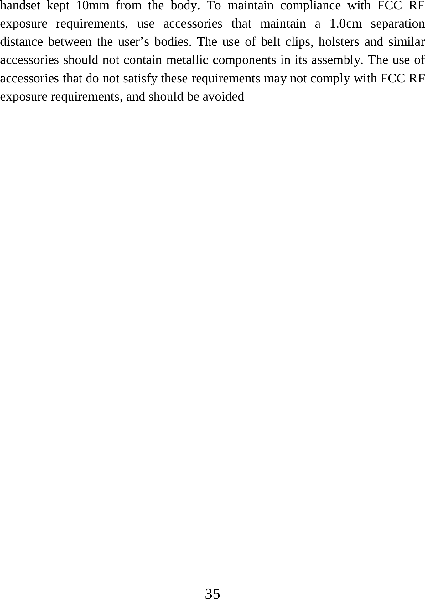   35handset kept 10mm from the body. To maintain compliance with FCC RF exposure requirements, use accessories that maintain a 1.0cm separation distance between the user’s bodies. The use of belt clips, holsters and similar accessories should not contain metallic components in its assembly. The use of accessories that do not satisfy these requirements may not comply with FCC RF exposure requirements, and should be avoided 