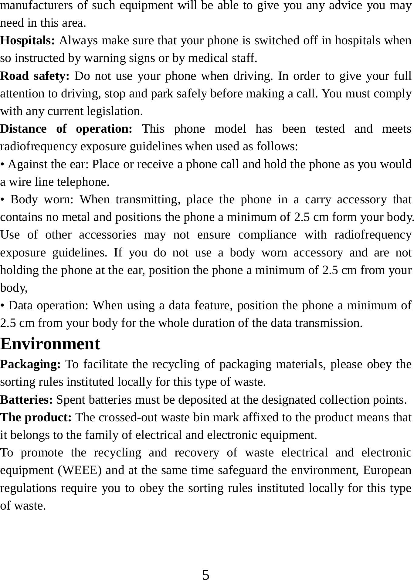   5manufacturers of such equipment will be able to give you any advice you may need in this area.   Hospitals: Always make sure that your phone is switched off in hospitals when so instructed by warning signs or by medical staff.   Road safety: Do not use your phone when driving. In order to give your full attention to driving, stop and park safely before making a call. You must comply with any current legislation. Distance of operation: This phone model has been tested and meets radiofrequency exposure guidelines when used as follows: • Against the ear: Place or receive a phone call and hold the phone as you would a wire line telephone. • Body worn: When transmitting, place the phone in a carry accessory that contains no metal and positions the phone a minimum of 2.5 cm form your body. Use of other accessories may not ensure compliance with radiofrequency exposure guidelines. If you do not use a body worn accessory and are not holding the phone at the ear, position the phone a minimum of 2.5 cm from your body, • Data operation: When using a data feature, position the phone a minimum of 2.5 cm from your body for the whole duration of the data transmission. Environment Packaging: To facilitate the recycling of packaging materials, please obey the sorting rules instituted locally for this type of waste. Batteries: Spent batteries must be deposited at the designated collection points. The product: The crossed-out waste bin mark affixed to the product means that it belongs to the family of electrical and electronic equipment. To promote the recycling and recovery of waste electrical and electronic equipment (WEEE) and at the same time safeguard the environment, European regulations require you to obey the sorting rules instituted locally for this type of waste. 