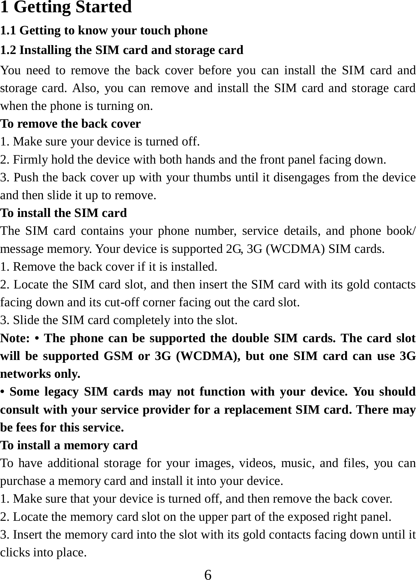   61 Getting Started 1.1 Getting to know your touch phone 1.2 Installing the SIM card and storage card You need to remove the back cover before you can install the SIM card and storage card. Also, you can remove and install the SIM card and storage card when the phone is turning on. To remove the back cover   1. Make sure your device is turned off. 2. Firmly hold the device with both hands and the front panel facing down.   3. Push the back cover up with your thumbs until it disengages from the device and then slide it up to remove.   To install the SIM card  The SIM card contains your phone number, service details, and phone book/ message memory. Your device is supported 2G, 3G (WCDMA) SIM cards.   1. Remove the back cover if it is installed.   2. Locate the SIM card slot, and then insert the SIM card with its gold contacts facing down and its cut-off corner facing out the card slot.   3. Slide the SIM card completely into the slot. Note: • The phone can be supported the double SIM cards. The card slot will be supported GSM or 3G (WCDMA), but one SIM card can use 3G networks only. • Some legacy SIM cards may not function with your device. You should consult with your service provider for a replacement SIM card. There may be fees for this service.   To install a memory card To have additional storage for your images, videos, music, and files, you can purchase a memory card and install it into your device. 1. Make sure that your device is turned off, and then remove the back cover. 2. Locate the memory card slot on the upper part of the exposed right panel. 3. Insert the memory card into the slot with its gold contacts facing down until it clicks into place.     