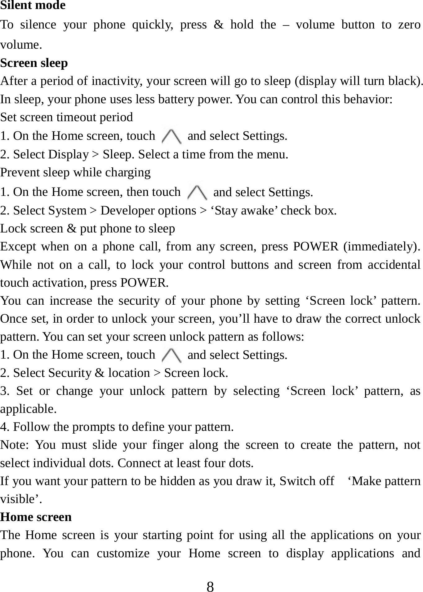   8Silent mode   To silence your phone quickly, press &amp; hold the – volume button to zero volume.  Screen sleep   After a period of inactivity, your screen will go to sleep (display will turn black). In sleep, your phone uses less battery power. You can control this behavior:   Set screen timeout period 1. On the Home screen, touch   and select Settings.   2. Select Display &gt; Sleep. Select a time from the menu.   Prevent sleep while charging 1. On the Home screen, then touch   and select Settings.   2. Select System &gt; Developer options &gt; ‘Stay awake’ check box.   Lock screen &amp; put phone to sleep   Except when on a phone call, from any screen, press POWER (immediately). While not on a call, to lock your control buttons and screen from accidental touch activation, press POWER. You can increase the security of your phone by setting ‘Screen lock’ pattern. Once set, in order to unlock your screen, you’ll have to draw the correct unlock pattern. You can set your screen unlock pattern as follows:   1. On the Home screen, touch   and select Settings.   2. Select Security &amp; location &gt; Screen lock. 3. Set or change your unlock pattern by selecting ‘Screen lock’ pattern, as applicable. 4. Follow the prompts to define your pattern.   Note: You must slide your finger along the screen to create the pattern, not select individual dots. Connect at least four dots. If you want your pattern to be hidden as you draw it, Switch off    ‘Make pattern visible’.  Home screen The Home screen is your starting point for using all the applications on your phone. You can customize your Home screen to display applications and 