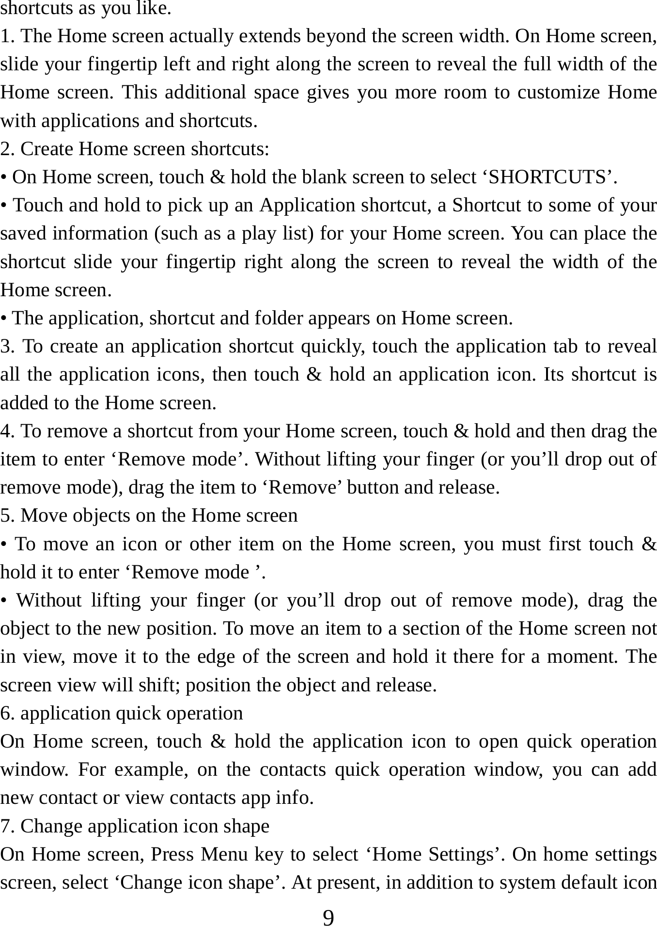   9shortcuts as you like.   1. The Home screen actually extends beyond the screen width. On Home screen, slide your fingertip left and right along the screen to reveal the full width of the Home screen. This additional space gives you more room to customize Home with applications and shortcuts.   2. Create Home screen shortcuts:   • On Home screen, touch &amp; hold the blank screen to select ‘SHORTCUTS’. • Touch and hold to pick up an Application shortcut, a Shortcut to some of your saved information (such as a play list) for your Home screen. You can place the shortcut slide your fingertip right along the screen to reveal the width of the Home screen. • The application, shortcut and folder appears on Home screen.   3. To create an application shortcut quickly, touch the application tab to reveal all the application icons, then touch &amp; hold an application icon. Its shortcut is added to the Home screen. 4. To remove a shortcut from your Home screen, touch &amp; hold and then drag the item to enter ‘Remove mode’. Without lifting your finger (or you’ll drop out of remove mode), drag the item to ‘Remove’ button and release.   5. Move objects on the Home screen   • To move an icon or other item on the Home screen, you must first touch &amp; hold it to enter ‘Remove mode ’. • Without lifting your finger (or you’ll drop out of remove mode), drag the object to the new position. To move an item to a section of the Home screen not in view, move it to the edge of the screen and hold it there for a moment. The screen view will shift; position the object and release.   6. application quick operation   On Home screen, touch &amp; hold the application icon to open quick operation window. For example, on the contacts quick operation window, you can add new contact or view contacts app info.   7. Change application icon shape   On Home screen, Press Menu key to select ‘Home Settings’. On home settings screen, select ‘Change icon shape’. At present, in addition to system default icon 